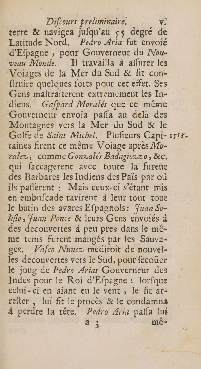 C7 terre & navigea jufqu’au ss degré de Latitude Nord. Pedro Aria fut envoié d'Efpagne , pour Gouverneur du AVou- veau Monde. F1 travailla à aflurer les Voiages de la Mer du Sud & fit con- firuire quelques forts pour cet effet. Ses Gens maltraiterent extremement les In- diens. Gafpard Moralés que ce même Gouverneur envoia pafñla au delà des Montagnes vers la Mer du Sud & le Golf: de Saint Michel. Plufieurs Capi- taines firent ce même Voiage après Mo- ralez, comme Gouzalés Badagioz 20, &c. qui faccagerent avec toute la fureur des Barbares les Indiens des Païs par où ils pañlerent : Mais ceux-ci s'étant mis en embufcade ravirent à leur tour tout le butin des avares Efpagnols: Juan So- Hfio, Fuan Ponce & leurs Gens envoiés à des decouvertes à peu pres dans le mé- me tems furent mangés par les Sauva- ges. Vafco Nunez meditoit de nouvel- les decouvertes vers le Sud, pour fecoüer le joug de Pedro Arias Gouverneur des Indes pour le Roi d'Efpagne : lorfque celui-ci en aiant eu le vent , le fit ar- relter , lui fit le procès & le condamna à perdre la tête. Pedro Aria pañfa lui à 3 | mê- 1$1$e