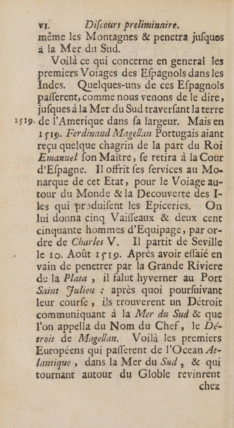 même les Montagnes & penetra jufques à la Mer du Sud. ere Voilà ce qui concerne en general les premiers Voiages des Efpagnols dans les Indes. Quelques-uns de ces Efpagnols pañlerent, comme nous venons de le dire, jufques à la Mer du Sud traverfant laterre de l’Amerique dans fa largeur. Mais en 1519. Ferdinand Magellan Portugais aiant recu quelque chagrin de la part du Roi Emanuel fon Maître, fe retira à la Cour d’Efpagne. Îl offrit fes fervices au Mo- narque de cet Etat, pour le Voiageau- tour du Monde & la Decouverte des I- les qui produifent les Epiceries. On lui donna cinq Vaïfleaux & deux cent cinquante hommes d'Equipage, par or- dre de Charles V. Il partit de Seville le 10. Août 1f19. Après avoir effaié en vain de penetrer par la Grande Riviere de la Plata , il falut hyverner au Port Saint Julien : après quoi pourfuivant leur courfe, ils trouverent un Détroit communiquant à la Mer du Sud & que l'on appella du Nom du Chef, le Dé- troit de Magellan. Voilà les premiers Européens qui pañlerent de l'Ocean 4s- lantique , dans la Mer du Ssd, & qui tournant autour du Globle revinrent | chez