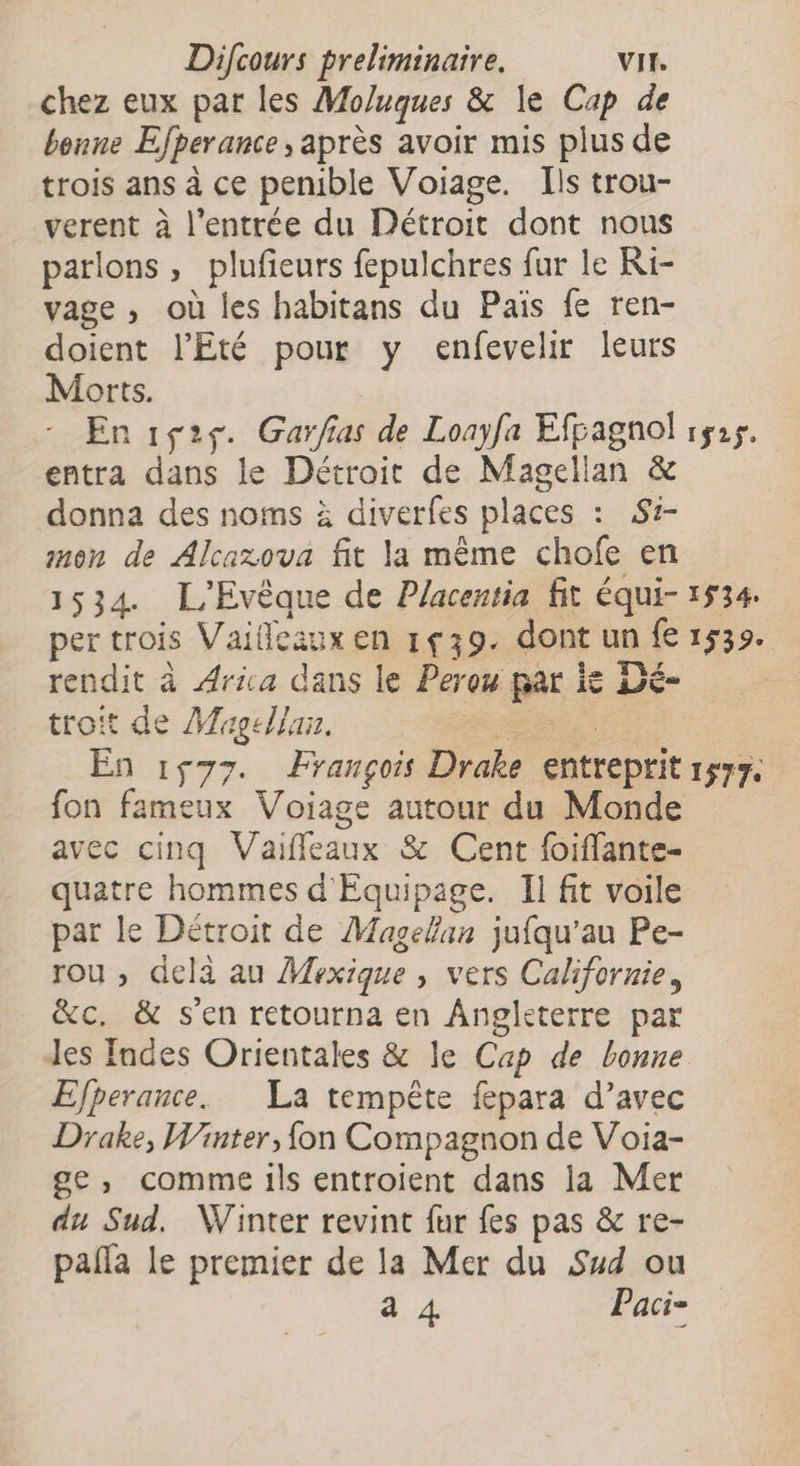 chez eux par les Moluques &amp; le Cap de benne Efperance , après avoir mis plus de trois ans à ce penible Voiage. Ils trou- verent à l'entrée du Détroit dont nous parlons, plufieurs fepulchres fur le Ri- vage , où les habitans du Paiïs fe ren- doient l'Eté pour y enfevelir leurs Morts. En 1ç25. Garfias de Lonyfa Efpagnol 1525. entra dans le Détroit de Magellan &amp; donna des noms à diverfes places : S- mon de Alcaxova fit la même chofe en 1534 L'Evèque de Placentia fit équi- 1534. per trois Vaifleaux en 1ç39. dont un fe 1539. rendit à Arica dans le Perou par ie Dé- troit de Magellan. RE | En 1577. François Drake entreprit 1577. fon fameux Voïiage autour du Monde avec cinq Vaiffleaux &amp; Cent foiflante- quatre hommes d'Equipage. Il fit voile par le Détroit de Magellan jufqu’au Pe- rou , delà au Mexique , vers Californie, &amp;c. &amp; s'en retourna en Angleterre par Jes Indes Orientales &amp; le Cap de bonne Efperance. La tempête fepara d’avec Drake, Winter, {on Compagnon de Voia- ge, comme ils entroient dans la Mer du Sud. Winter revint fur fes pas &amp; re- pañla le premier de la Mer du Sud ou