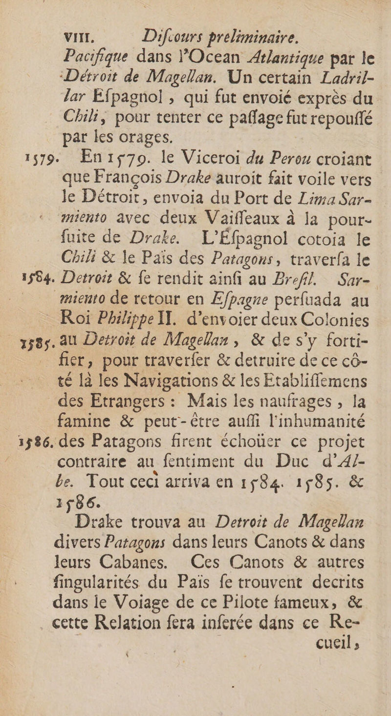 Pacifique dans POcean Atlantique par le “Détroit de Magellan. Un certain Ladril- Jar Éfpagnol , qui fut envoié exprès du Chili, pour tenter ce paflage fut repouñlé par les orages. 1579. En:70. le Viceroi du Perou croiant que François Drake auroit fait voile vers le Détroit, envoia du Port de Lima Sar- miento avec deux Vaiffeaux à la pour- fuite de Drake. L'Éfpagnol cotoia le Chili &amp; le Païs des Patagons, traverfa le 1564. Detroit &amp; fe rendit ainfi au Bref! Sar- miento de retour en Efpagne perfuada au Roï Philippe IT. d’envoier deux Colonies 3585. au Deiroit de Magellan, &amp; de s'y forti- fier, pour traverfer &amp; detruire de ce cô- té la les Navigations &amp; les Etabliffemens des Etrangers : Mais les naufrages , la famine &amp; peut-être auffi l'inhumanité 31586. des Patagons firent échoüer ce projet contraire au fentiment du Duc d’4/- be. Tout ceci arriva en 1584. 1585. &amp; 1F86. Drake trouva au Detroit de Magellan divers Patagons dans leurs Canots &amp; dans leurs Cabanes. (Ces Canots &amp; autres fingularités du Pais fe trouvent decrits dans ie Voiage de ce Pilote fameux, &amp; cette Relation fera inferée dans ce Re- : | : cueil;, \