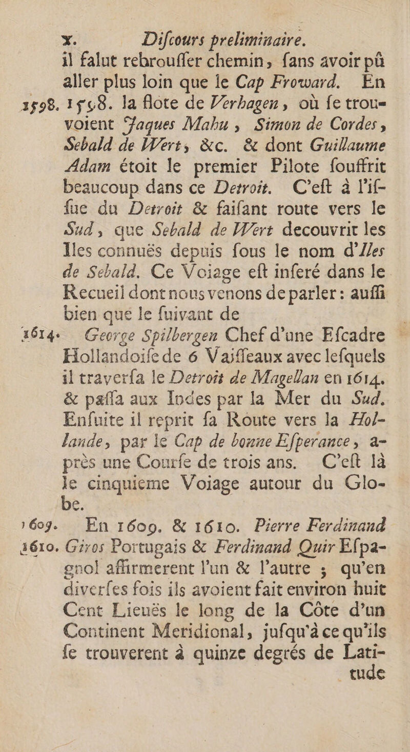 il falut rebrouffer chemin, fans avoir pû aller plus loin que le Cap Froward. En 2598. 158. la flote de Jerbagen, où fe trou= voient ‘aques Mahu , Simon de Cordes, Sebald de Wert, &amp;c. &amp; dont Guillaume Adam étoit le premier Pilote fouffrit beaucoup dans ce Detroit. C’eft à l'if- fue du Detroit &amp; faifant route vers le Sud, que Sebald de Wert decouvrir les Iles connuës depuis fous le nom d'Ues de Sebald, Ce Voiage eft inferé dans le Kecueil dont nous venons de parler : aufñi bien que le fuivant de 2614 George Spilbergen Chef d’une Efcadre Hollandoïfe de 6 Vaiffeaux avec lefquels il traverfa le Detroit de Magellan en 1614. &amp; pafla aux Indes par la Mer du Sud, Enfuite 1l reprit fa Route vers la Æo/- lande, par le Cap de bonne Efperance, a- près une Courfe de trois ans. C’eft là x cinquieme Voiage autour du Glo- 4 1607. En 1609. &amp; 1610. Pierre Ferdinand aéro. Giros Portugais &amp; Ferdinand Quir Efpa- gnol affirmerent l’un &amp; l’autre ; qu’en diverfes fois ils avoient fait environ huit Cent Lieuës le long de la Côte d’un Continent Meridional, jufqu'à ce qu'ils fe trouverent à quinze degrés de Lati- tude