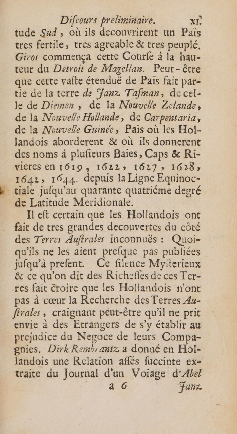 tude Sad, où ils decouvrirent un Païs tres fertile, tres agreable &amp; tres peuplé, Giros commença cette Courfe à la hau- teur du Detroit de Magellan. Peut - être que cette valte étenduë de Pais fait par- tie de la terre de anz Tafman, de cel- le de Diemen , de la Nouvelle Zelande, de la Nouvelle Hollande, de Carpentaria, de la Nouvelle Guinée, Païs où les Hol- landois aborderent &amp; où ils donnerent des noms à plufieurs Baies, Caps &amp; Ri- vieres en 1619, 1622» 1627» 1628; 1642 1644. depuis la Ligne Equinoc- de Latitude Meridionale. left certain que les Hollandois ont fait de tres grandes decounvertes du côté des Terres Auftrales inconnuës : Quoi- qu'ils ne les aient prefque pas publiées jufqu’à prefent. Ce filence Myfterieux &amp; ce qu'on dit des Richefles de ces Ter- res fait Croire que les Holiandois n’ont pas à cœur la Recherche des Terres 4u- ftrales, craignant peut-être qu’il ne prit envie à des Etrangers de s’y établir au prejudice du Negoce de leurs Compa- gnies. Dirk Rembrantz a donné en Hol- landois une Relation aflés fuccinte ex- traite du Journal d'un Voiage d’Abel ŒUR Fanz