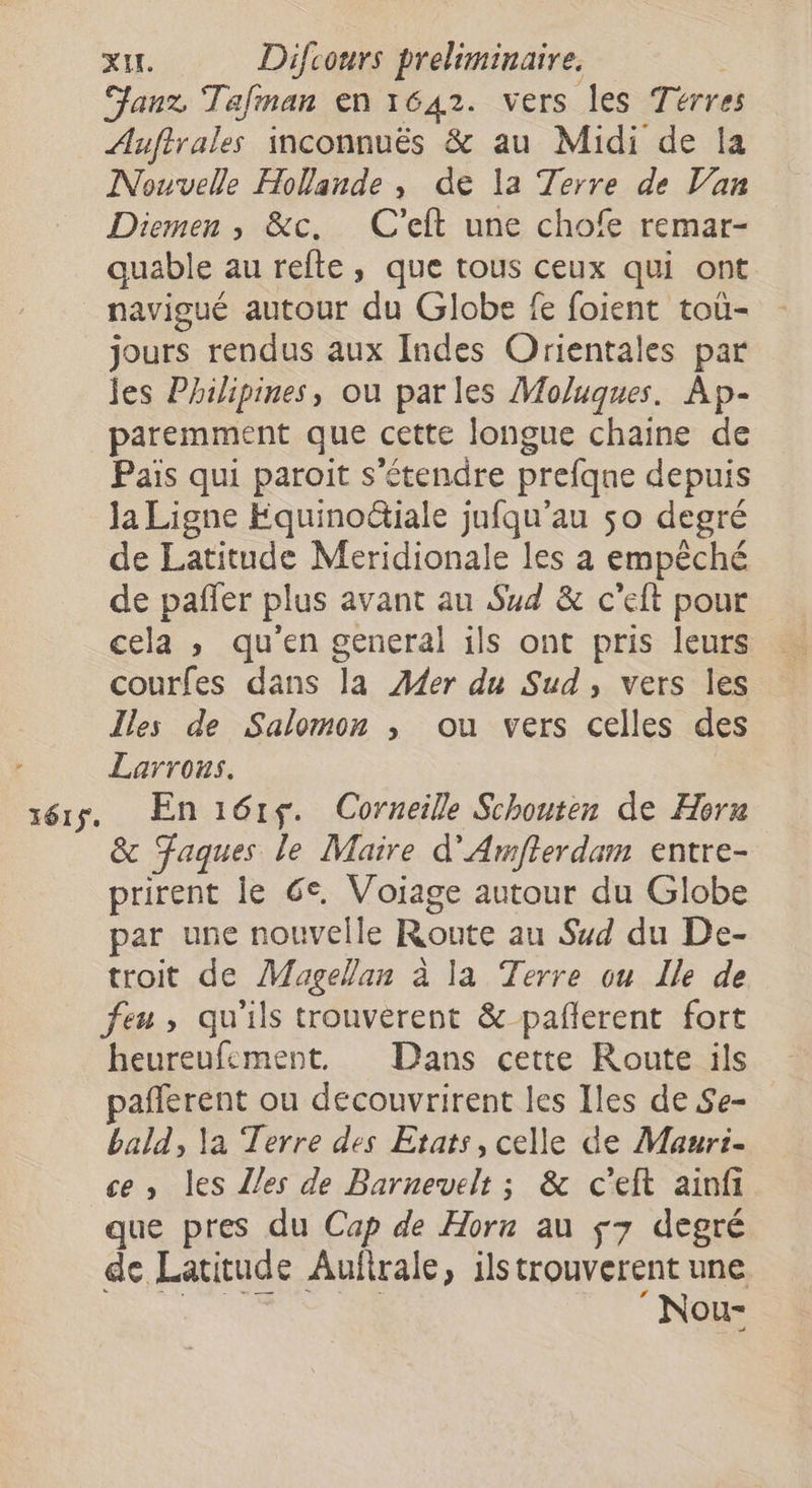 Janz Tafnan en 1642. vers les Térres Auftrales inconnuës &amp; au Midi de la Nouvelle Hollande , de la Terre de Van Diemen , &amp;c. C'eft une chofe remar- quable au refte, que tous ceux qui ont navigué autour du Globe fe foient toù- jours rendus aux Indes Orientales par jes Philipines, ou parles Moluques. Ap- paremment que cette longue chaine de Pais qui paroit s'étendre prefqne depuis Ja Ligne Fquinoctiale jufqu’au 50 degré de Latitude Meridionale les à empêché de pañfer plus avant au Sud &amp; c'eft pour cela , qu'en general ils ont pris leurs courfes dans la Æ4er du Sud, vers les Îles de Salomon ; ou vers celles des Larrous. érs, En161$. Corneille Schouten de Herx &amp; Faques le Maire d'Amfterdam entre- prirent le Ge, pe autour du Globe par une nouvelle Route au Sud du De- troit de Magellan à la Terre ou Île de feu , qu'ils trouverent &amp; pañlerent fort heureufement. Dans cette Route ils pañferent ou decouvrirent les Iles de Se- bald, la Terre des Etats, celle de Mauri- ce, les Z/es de Barnevelt ; &amp; c'eft ainfi que pres du Cap de Horn au 7 degré de Latitude Auftrale, ils trouverent une ‘Nou-