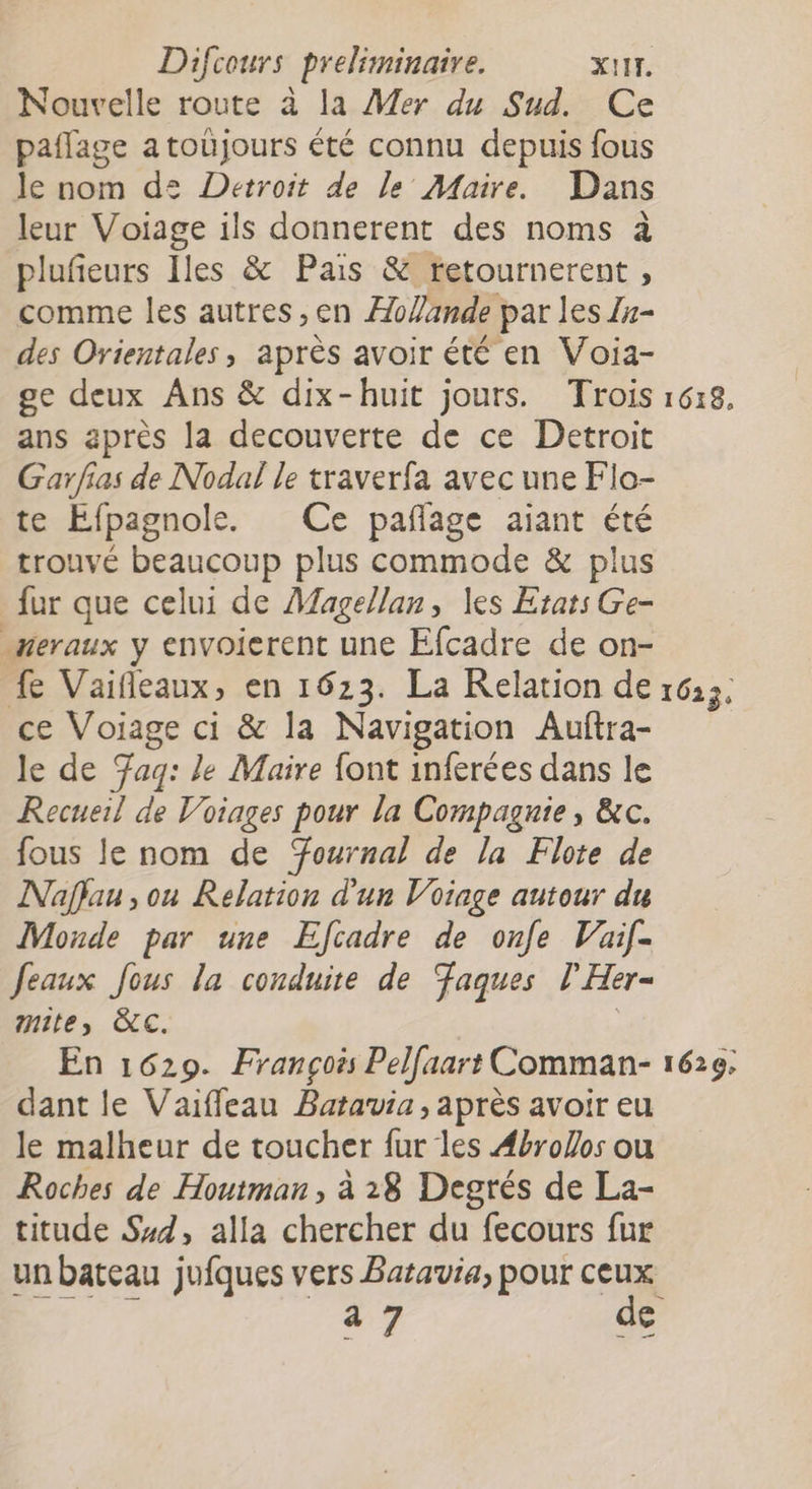 Nouvelle route à la Mer du Sud. Ce paflage atoujours été connu depuis fous le nom d2= Detroit de le Maire. Dans leur Voiage ils donnerent des noms à pluñeurs Iles &amp; Pais &amp; retournerent , comme les autres ,en ÆoYande par les Zn- des Orientales, après avoir été en Voia- ge deux Ans &amp; dix-huit jours. Trois ans après la decouverte de ce Detroit Garfias de Nodal le traverfa avec une Flo- te Efpagnole. Ce pañage aiant été trouvé beaucoup plus commode &amp; plus fur que celui de Magellan, les Etats Ge- neraux y envoierent une Efcadre de on- 1618, ce Voiage ci &amp; la Navigation Auftra- le de Tag: le Maire font inferées dans le Recueil de Voiages pour la Compagnie, &amp;c. fous le nom de Tournal de la Flote de Naffau , ou Relation d'un Voiage autour du Monde par une Efcadre de onfe Vaif- Jeaux Jous la conduire de aques l’Her- mite, C. | En 1629. François Pelfaart Comman- dant le Vaiffeau Batavia, après avoir eu le malheur de toucher fur les Æbrofos ou Roches de Houtman, à 28 Degrés de La- titude Sd, alla chercher du fecours fur a 7 de 1620,