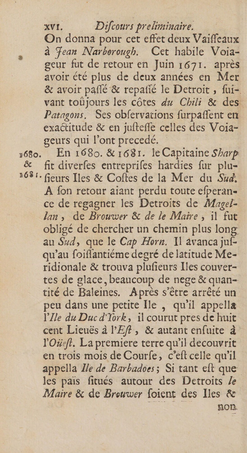 On donna pour cet effet deux Vaiffeaux à Jean Narborough. Cet habile Voia- geur fut de retour en Juin 1671. après avoir été plus de deux années en Mer &amp; avoir pañlé &amp; repañié le Detroit , fui-. vant tobjours les côtes du Chili &amp; des Patagons. Ses obfervations furpañlent en exactitude &amp; en juitefle celles des Voia- geurs qui l'ont precedé. En 1680. &amp; 1681. le Capitaine Sharp fit diverfes entreprifes hardies fur plu- À fon retour aiant perdu toute efperan- ce de regagner les Detroits de Magel- Jan, de Brouwer &amp; de le Maire; il fut obligé de chercher un chemin plus long au Szd, que le Cap Horn. Il âvanca juf- qu’au foiflantiéme degré de latitude Me- ridionale &amp; trouva plufieurs Iles couver- tes de glace, beaucoup de nege &amp; quan- tité de Baleines. Après s'être arrêté un peu dans une petite Île , qu'il appellæ l’Zle du Duc d'Tork, il courut pres de huit cent Lieuës à l’Ef, &amp; autant enfuite à l'Oxeft. La premiere terre qu’il decouvrit en trois mois de Courfe, c'eft celle qu'il appella Z/e de Barbadoes; Si tant eft que les pais fitués autour des Detroits Ze Maire &amp; de Brouwer foient des Iles &amp; non