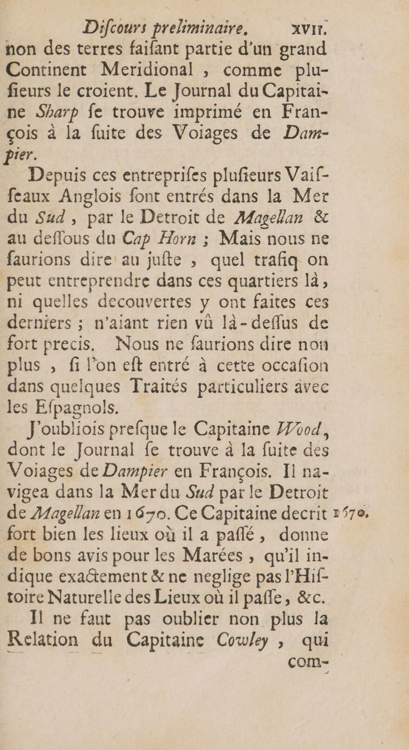 non des terres faifant partie d’un grand Continent Meridional , comme plu- fieurs le croient. Le Journal du Capitai- ne Sharp fe trouve imprimé en Fran- çois à la fuite des Voiages de Dam- Prer. Depuis ces entreprifes plufieurs Vaif- feaux Anglois font entrés dans la Mer du Sud , par le Detroit de Magellan &amp; au deflous du Cap Horn ; Maïs nous ne faurions dire au jufte , quel trafiq on peut entreprendre dans ces quartiers là, ni quelles decouvertes y ont faites ces derniers ; n’aiant rien vü là-deflus de fort precis, Nous ne faurions dire non plus , fi l’on eft entré à cette occafion dans quelques Traités particuliers âvec les Efpagnols. | J'oubliois prefque le Capitaine 04, dont le Journal fe trouve à la fuite des Voiages de Dampier en François. Il na- vigea dans la Mer du Sud par le Detroit de Æfagellan en 1630. Ce Capitaine decrit 170. fort bien les lieux où il a pañlé, donne de bons avis pour les Marées , qu'il in- dique exactement &amp; ne neglige pas l’'Hif- toire Naturelle des Lieux où il pañfe, &amp;c. Ïl ne faut pas oublier non plus la Relation du Capitaine Cow/ey , qui com-
