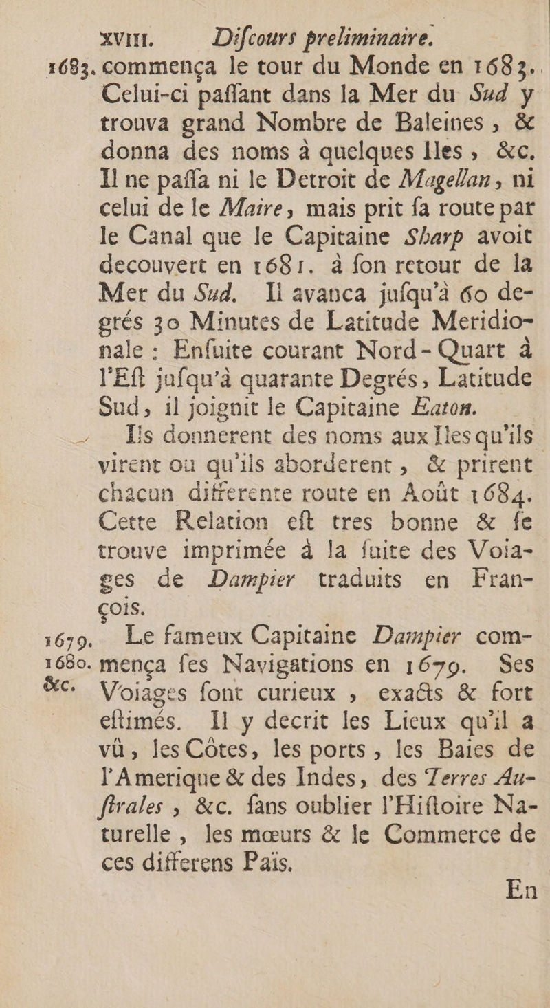 } 1679. 1680. ŒC. XVII. Difcours preliminaire. commença le tour du Monde en 1683. Celui-ci paflant dans la Mer du Sud y trouva grand Nombre de Baleines, &amp; donna des noms à quelques Iles, &amp;c. Il ne pañla ni le Detroit de Magellan, ni celui de le Maire, mais prit fa route par le Canal que le Capitaine Sharp avoit decouvert en 1681. à fon retour de 1a Mer du Sud. Il avanca jufqu'à &amp;o de- grés 30 Minutes de Latitude Meridio- nale : Enfuite courant Nord- Quart à V'Eft jafqu’'à quarante Degrés, Latitude Sud, 1l joigait le Capitaine Eaton. Iis donnerent des noms aux Ilesqu'ils virent où qu'ils aborderent, &amp; prirent chacun differente route en Août 1684. Cette Relation eft tres bonne &amp; fe trouve imprimée à la fuite des Voia- ges de Dampier traduits en Fran- çois. Le fameux Capitaine Dampier com- mença fes Navigations en 1679. Ses Voiages font curieux ; exaëts &amp; fort eflimés. Il y decrit les Lieux qu'il a vü, les Cotes, les ports , les Baies de l'Amerique &amp; des Indes, des Terres Au- ffrales ; &amp;c. fans oublier l'Hifloire Na- turelle , les mœurs &amp; le Commerce de ces differens Pais. En