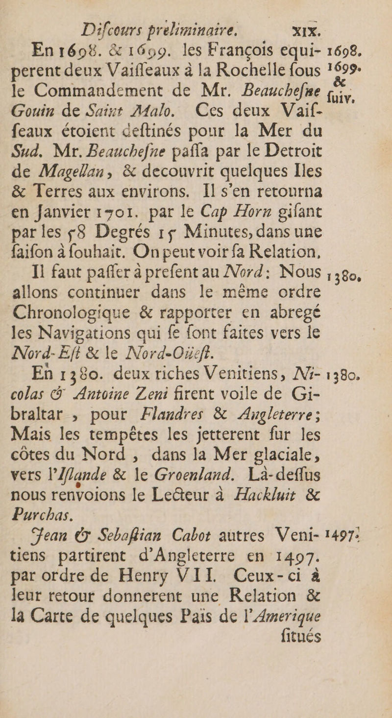 perent deux Vaifleaux à la Rochelle fous 1698. Gouin de Saint Malo. Ces deux Vaif- feaux étoient deftinés pour la Mer du Sud. Mr. Beauchefne pafla par le Detroit de Magellan, &amp; decouvrit quelques Iles &amp; Terres aux environs. Il s'en retourna en fanvier 1701. par le Cap Horn gifant par les f8 Degrés r$ Minutes, dans une faifon à fouhait. On peut voir fa Relation, Il faut pañer à prefent au Nord: Nous allons continuer dans le même ordre Chronologique &amp; rapporter en abregé les Navigations qui fe font faites vers le Nord-Eft &amp; le Nord-Oreft. En 1380. deux riches Venitiens, M3- colas &amp; Antoine Zeni firent voile de G:i- braltar , pour Flandres &amp; Angleterre; Mais les tempêtes les jetterent fur les côtes du Nord , dans la Mer glaciale, vers l’Mande &amp; le Groenland. Là-defflus nous renvoions le Le@teur à Hackluit &amp; Purchas. Jean © Seboflian Cabot autres Veni- tiens partirent d'Angleterre en 1497. par ordre de Henry VII Ceux-ci à leur retour donnerent une Relation &amp; la Carte de quelques Pais de l’Amerique fitués 1380, 1380.