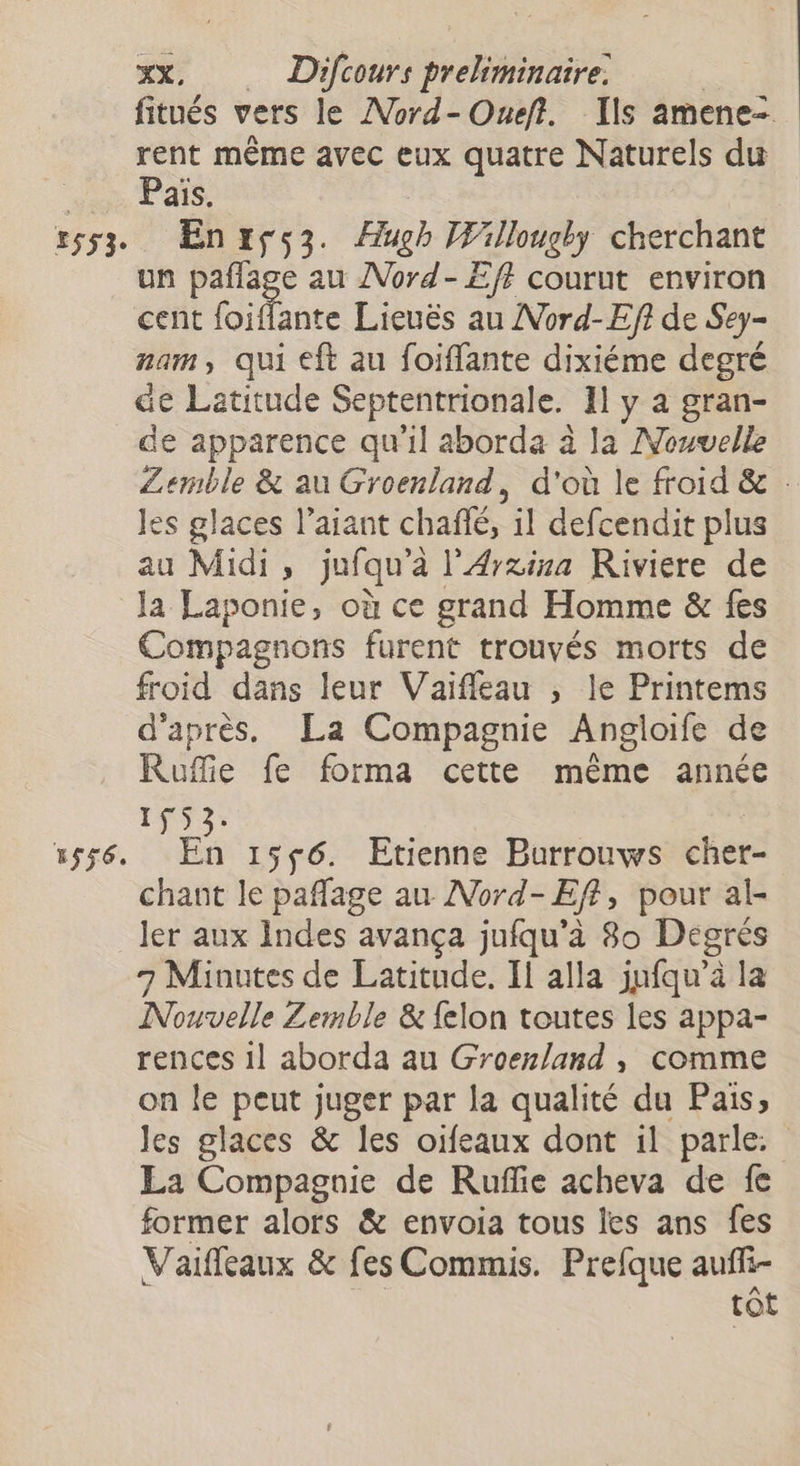 £553° E$56. xx, Difcours preliminaire. | fitués vers le ANord-Oueft. Ils amene= rent même avec eux quatre Naturels du Pais. En rçs3. Hugh Willougby cherchant un paflage au ANord-£f} courut environ cent (oiffante Lieuës au Nord-Eft de Sey- nam, qui eft au foiffante dixiéme degré de Latitude Septentrionale. 11 y a gran- de apparence qu’il aborda à la Nouvelle ZLemble &amp; au Groenland, d'où le froid &amp; les glaces l’aiant chañé, il defcendit plus au Midi, jufqu’a l'A4rxisa Riviere de la Laponie, où ce grand Homme &amp; fes Compagnons furent trouvés morts de froid dans leur Vaiffleau ; le Printems d'après, La Compagnie Angloife de Ruffie fe forma cette même année 1f523: DR 15$6. Etienne Burrouws cher- chant le paflage au Nord-Eff, pour al- ler aux Indes avança jufqu’à 80 Dégrés 7 Minutes de Latitude. I] alla jufqu’à la Nouvelle Zemble &amp; felon toutes les appa- rences 1l aborda au Groenland , comme on le peut juger par la qualité du Pais, les glaces &amp; les oifeaux dont il parle. La Compagnie de Rufie acheva de fe former alors &amp; envoia tous les ans fes Vaifleaux &amp; fes Commis. Prefque aufi- tôt