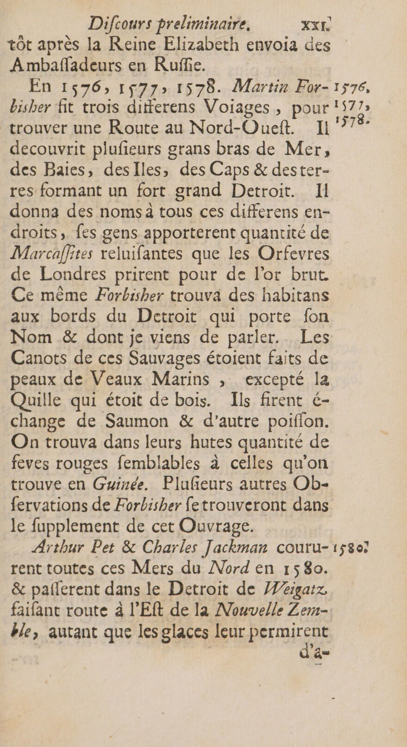 tôt après la Reine Elizabeth envoia des Ambafadeurs en Ruffe. En 1576, 1577 1578. Martin For- 1576, bisher fit trois ditferens Voiages, pour 1577» trouver une Route au Nord-Oueft. 11 77% decouvrit plufieurs grans bras de Mer, des Baies, deslles, des Caps &amp; dester- res formant un fort grand Detroit. Il donna des nomsà tous ces differens en- droits, fes gens apporterent quantité de Marcaffites reluifantes que les Orfevres de Londres prirent pour de l'or brut. Ce mème Forbisher trouva des habitans aux bords du Detroit qui porte fon Nom &amp; dont je viens de parler.. Les Canots de ces Sauvages étoient faits de peaux de Veaux Marins , excepté la Quille qui étoit de bois. Ils firent é- change de Saumon &amp; d'autre poiffon. On trouva dans leurs hutes quantité de feves rouges femblables à celles qu'on trouve en Guinée. Plufeurs autres Ob- fervations de Forbisher fetrouveront dans le fupplement de cet Ouvrage. Arthur Pet &amp; Charles Jackman coutu-158e7 rent toutes ces Mers du Nord en 1580. &amp; paflerent dans le Detroit de ]eigatz, faifant route à l’Eft de la Nouvelle Zerm- ble, autant que les glaces leur bn à FR