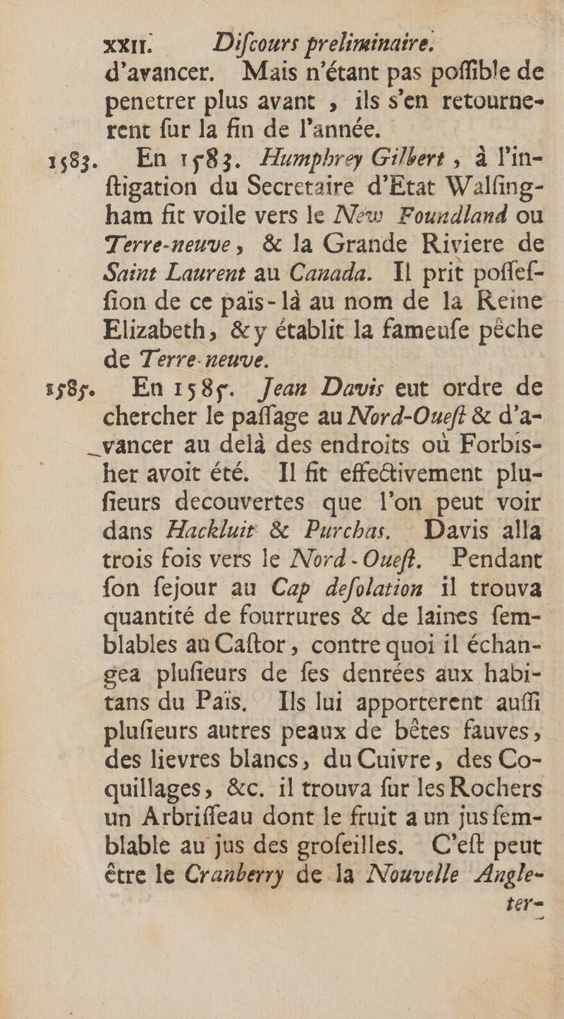 d'avancer. Mais n'étant pas poffible de penetrer plus avant , ils s'en retourne- rent fur la fin de l’année. 1583. En 183. Humpbhrey Gilbert , à l'in- ftigation du Secretaire d'Etat Walfing- ham fit voile vers le New Fourdland ou Terre-neuve, &amp; la Grande Riviere de Saint Laurent au Canada. Il prit poflef- fion de ce pais-1là au nom de la Reine Elizabeth, &amp; y établit la fameufe pêche de Terre-neuve. 1585 En158s. Jean Dauis eut ordre de chercher le paffage au Nord-Oueft &amp; d’a- _vancer au delà des endroits où Forbis- her avoit été. Il fit effe@ivement plu- fieurs decouvertes que l’on peut voir dans ÆHackluir &amp; Purchas. Davis alla trois fois vers le Nord-Oueft. Pendant fon fejour au Cap defolation il trouva quantité de fourrures &amp; de laines fem- blables au Caftor, contre quoi il échan- gea plufeurs de fes denrées aux habi- tans du Pais. Ils lui apporterent auf plufieurs autres peaux de bêtes fauves, des lievres blancs, du Cuivre, des Co- quillages, &amp;c. il trouva fur les Rochers un Arbriffeau dont le fruit a un jusfem- blable au jus des grofeilles. C’eft peut être le Cranberry de la Nouvelle Angle- 11