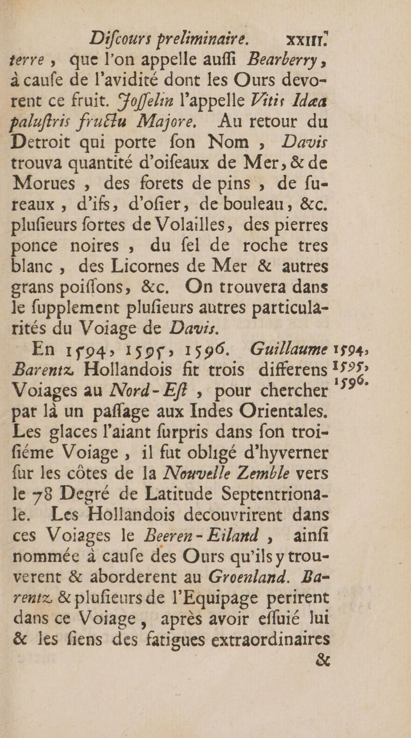terre , que l’on appelle auffi Bearberry, à caufe de l'avidité dont les Ours devo- rent ce fruit. Yoflelin l'appelle Vitis Idea paluftris fruélu Majore. Au retour du Detroit qui porte fon Nom ; Davis trouva quantité d’oifeaux de Mer, &amp; de Morues , des forets de pins , de fu- reaux , d'ifs, d’ofier, de bouleau, &amp;c. plufieurs fortes de Volailles, des pierres ponce noires , du fel de roche tres blanc , des Licornes de Mer &amp; autres grans poiflons, &amp;c. On trouvera dans le fupplement plufeurs autres particula- rités du Voiage de Dauis. En 194; 159$» 1596. Guillaume 1594, Barentz Hollandois fit trois differens 15°5 Voiages au AVord-Eff , pour chercher ‘7? par là un pañflage aux Indes Orientales. Les glaces l’aiant furpris dans fon troi- fiéme Voiage , il fut obligé d’hyverner fur les côtes de la Nouvelle Zemble vers le 78 Degré de Latitude Septentriona- Je. Les Hollandois decouvrirent dans ces Voiages le Beeren- Eïland , ainfi nommée à caufe des Ours qu’ils y trou- verent &amp; aborderent au Groenland. Ba- rentz, &amp; plufieurs de l’Equipage perirent dans ce Voiage, après avoir efluié lui &amp; les fiens des fatigues extraordinaires &amp;