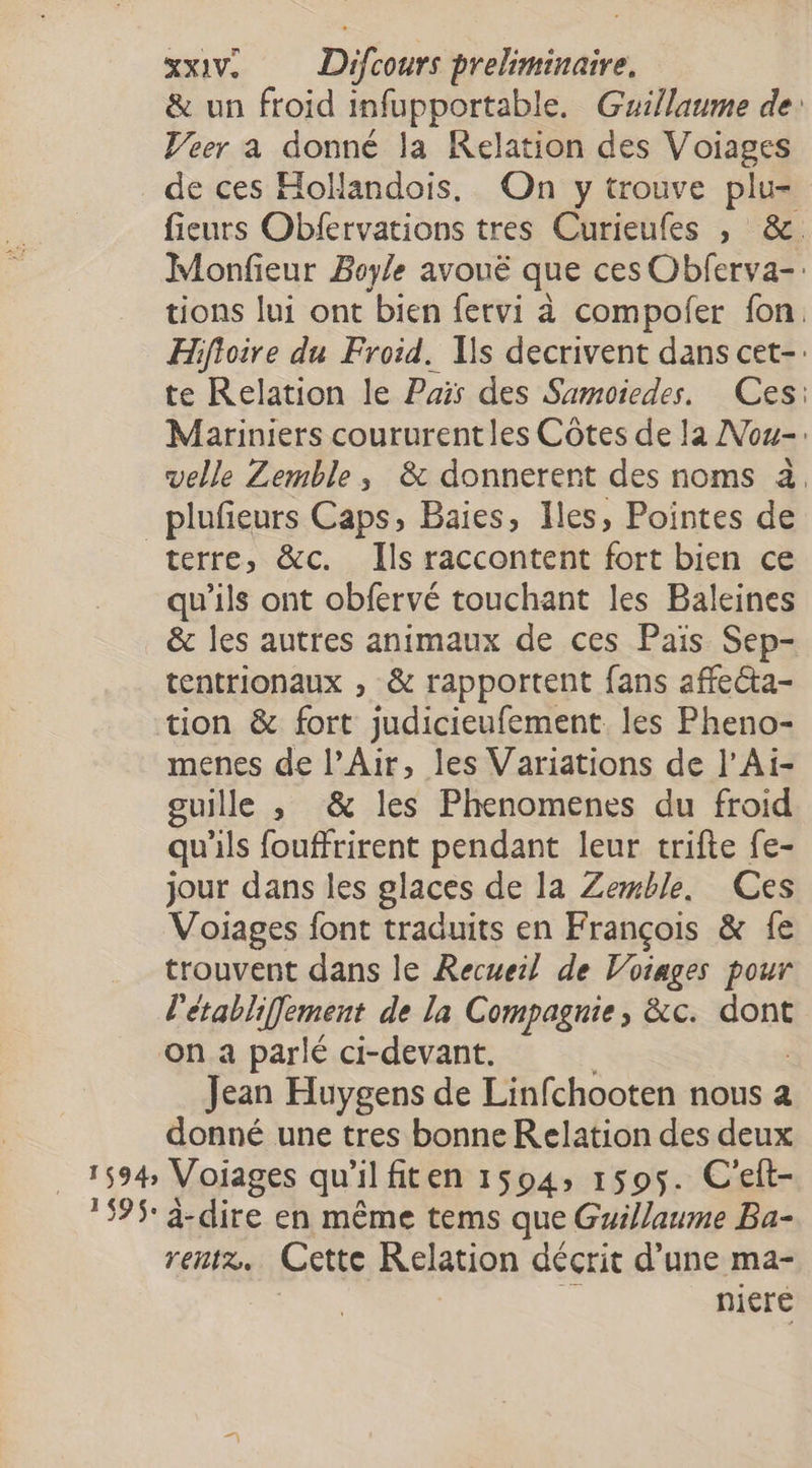 &amp; un froid infupportable. Guillaume de: Veer a donné la Relation des Voiages de ces Hollandois, On y trouve plu= fieurs Obfervations tres Curieufes , &amp;. Monfieur Boyle avoué que ces Obferva-: tions lui ont bien fervi à compofer fon, Hifoire du Froid. Ils decrivent dans cet-: te Relation le Pair des Sumoiedes. Ces: Mariniers coururentles Côtes de la Nou-: velle Zemble, &amp; donnerent des noms à, _plufeurs Caps, Baies, Iles, Pointes de terre, &amp;c. Ils raccontent fort bien ce qu’ils ont obfervé touchant les Baleines &amp; les autres animaux de ces Païs Sep- tentrionaux , &amp; rapportent fans affecta- tion &amp; fort judicieufement. les Pheno- menes de l’Air, les Variations de l’Ai- guille , &amp; les Phenomenes du froid qu'ils fouffrirent pendant leur trifte fe- jour dans les glaces de la Zemble, Ces Voiages font traduits en François &amp; fe trouvent dans le Recueil de Voiages pour l'etabliffement de la Compagnie, &amp;c. dont on a parlé ci-devant. Jean Huygens de Linfchooten nous a donné une tres bonne Relation des deux 1594; Voiages qu'ilfiten 1594, 1595. C'eft- 395 à-dire en même tems que Guillaume Ba- rentre, Cette Kelation décrit d’une ma- niere