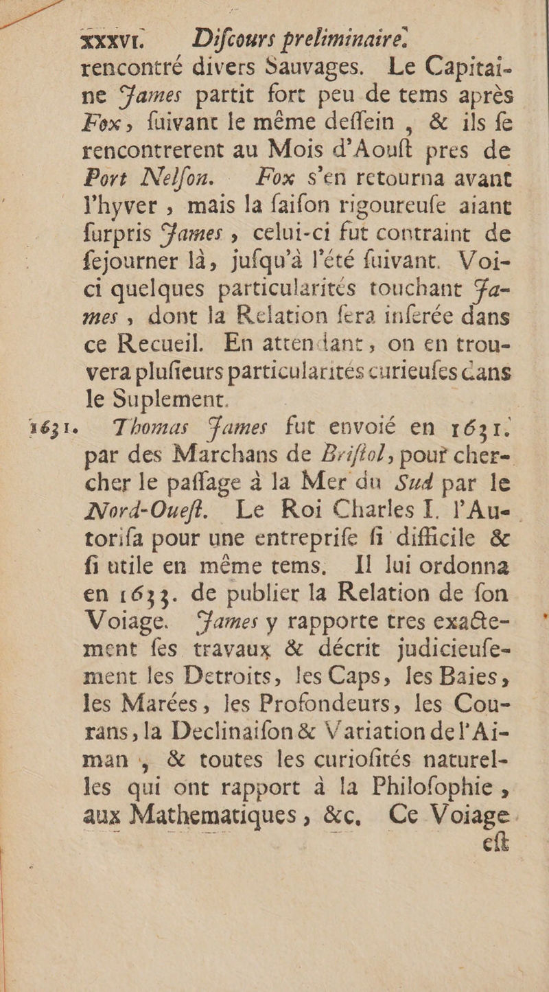 rencontré divers Sauvages. Le Capitai- ne ‘James partit fort peu de tems après Fox, fuivant le même deffein , &amp; ils fe rencontrerent au Mois d’Aouft pres de Port Nelfon. Fox s’en retourna avant l'hyver , mais la faifon rigoureufe aiant furpris James , celui-ci fut contraint de fejourner là, jufqu’à l'été fuivant. Voi- ci quelques particularités touchant a- mes ,; dont la Relation fera inferée dans ce Recueil. En attendant, on en trou- vera plufeurs particularités curieufes Cans le Suplement. | 1631. Thomas ames fut envoié en 1631. par des Marchans de Br1/tol, pou? cher- cher le paffage à la Mer du Sud par le INord-Oueft. Le Roi Charles I. Au torifa pour une entreprife fi difficile &amp; fi utile en même tems. Il lui ordonna en 1633. de publier la Relation de fon Voiage. ‘ames y rapporte tres exa@te- ment fes travaux &amp; décrit judicieufe- ment les Detroits, les Caps, les Baies, les Marées, les Profondeurs, les Cou- rans, la Declinaifon &amp; Variation del’Ai- man , &amp; toutes les curiofités naturel- les qui ont rapport à la Philofophie , aux Mathematiques , &amp;c, Ce us Ci