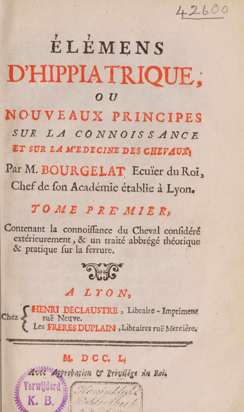 ÉLÉMENS D'HIPPIATRIQUE.. NOUVEAUX PRINCIPES SUR LA CONNOISSANCE _ ÆT SUR LA MEDECINE DES CHEV AUS Par M. BOURGE LAT Ecuïer duRoi, Chef de fon Académie établie à Lyon. TOME PREMIER, Contenant la connoïifflance du Cheval confidéré extérieurement , &amp; un traité abbrégé théorique &amp; pratique fur la ferrure. LAN no A:LTON 5 1 gore DECLAUSTRE ; Libraire - Imprimersk hez &lt; ruë Neuve. Les FRERES DUPLAIN ; Libraires ruë Merciéres M DCC. DATE Agrabarin &amp; Privilé ge #4 Roës 24 ÿ TR | op f æ  \ grd \ A AE &lt; NA Verde EP are) K. B. RTE VAE EN PAL SRE MES of PE CERTA NV UE