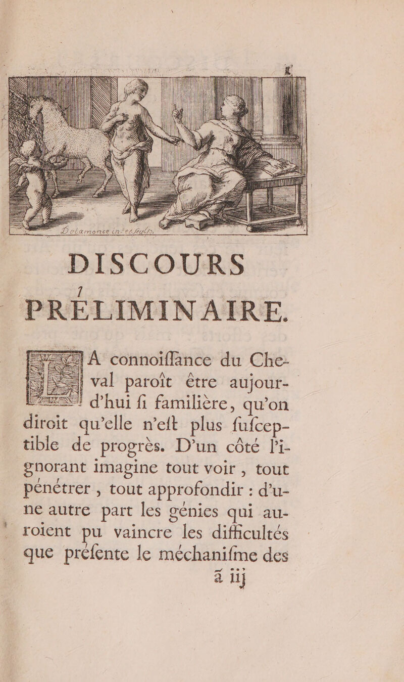 : fs HIT I] DISCOURS PRÉLIMINAIRE. = À connoiflänce du Che: = | val paroït être aujour- “ST d’hui fi familière, qu’on _ diroit qu’elle n’eit plus fufcep- tible de progrès. D'un côté Pi- gnorant imagine tout voir , tout pénétrer , tout approfondir : d’u- ne autre part les génies qui au- roient pu vaincre les difficultés que préfente le méchanifme des | à ii 4 -