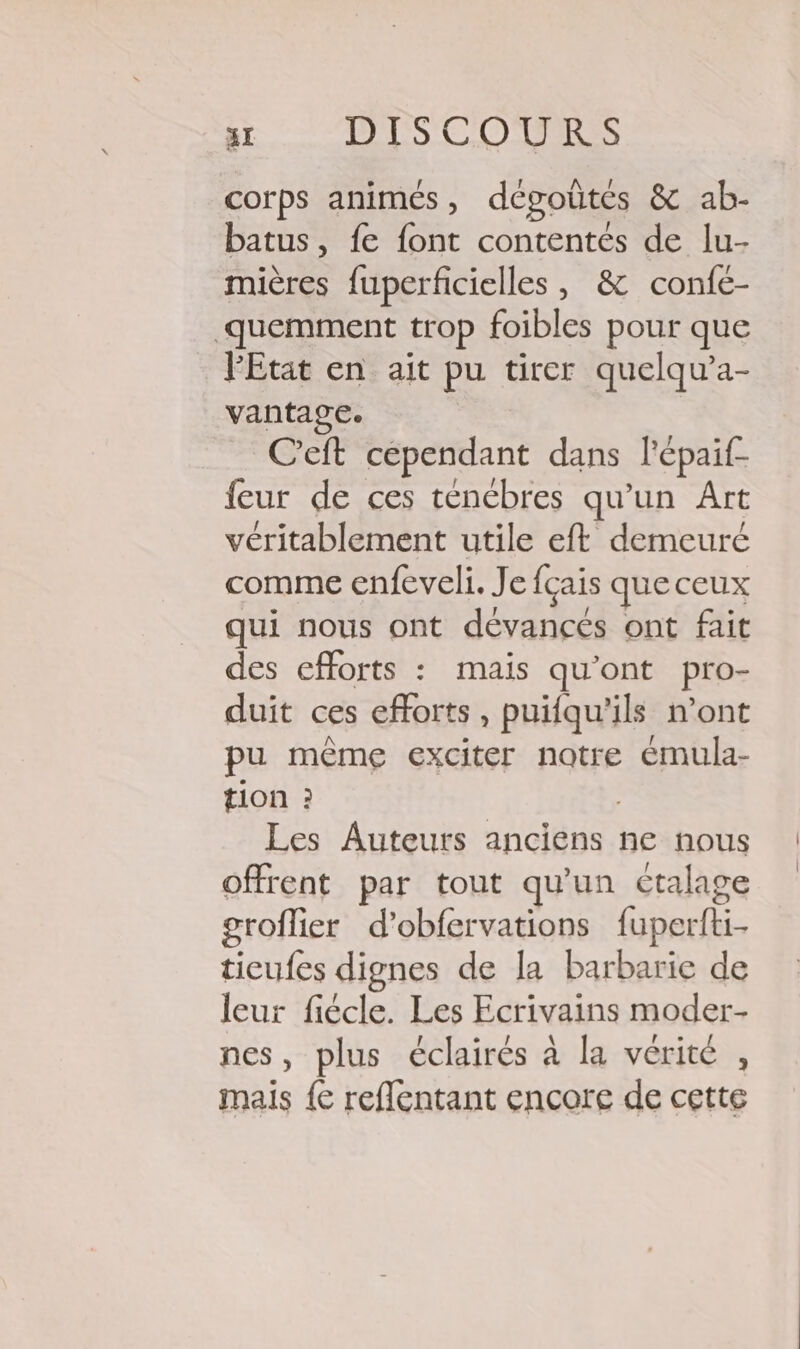 corps animés, dégoûtés &amp; ab- batus, fe font contentés de lu- mières fuperficielles , &amp; confe- quemment trop foibles pour que l'Etat en ait pu tirer quelqu’a- vantage. C'eft cependant dans l'épaif- feur de ces tenébres qu’un Art véritablement utile eft demeuré comme enfeveli. Je {çais queceux qui nous ont dévancés ont fait des efforts : mais qu'ont pro- duit ces efforts, puifqu'ils n’ont pu même exciter notre émula- tion : Les Auteurs anciens ne nous offrent par tout qu'un ctalage groflier d’obfervations fuperfti- ticufes dignes de la barbarie de leur fiécle. Les Ecrivains moder- nes, plus éclairés à la vérité , mais {€ reflentant encore de cette | |