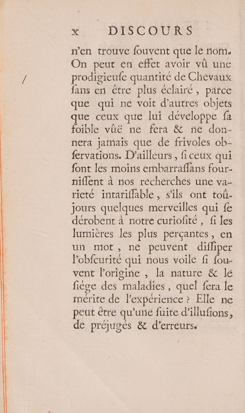 n'en trouve fouvent que le nom. On peut en effét avoir vü une prodigieufe quantité de Chevaux fans en être plus éclairé, parce que qui né voit d’autres objets que ceux que lui développe fa foible vüë ne féra &amp; ne don- nera jamais que dé frivoles ob- fervations. D'ailleurs, fi ceux qui {ont les moins embarraflans four- niflent à nos réchérchés une va- rieté intariflable, s'ils ont toû- jours quelques merveilles qui fe dérobent à notre curiofité, fi les lurnières les plus perçantes, en un mot, ne peuvent difliper lobfcurité qui nous voile fi {ou- vent l’origine , la nature &amp; lé fiége des maladies, quel fera le mérite de l'experience ? Elle ne peut être qu’une fuite d’illufons, dé préjuges &amp; d’erreurs.