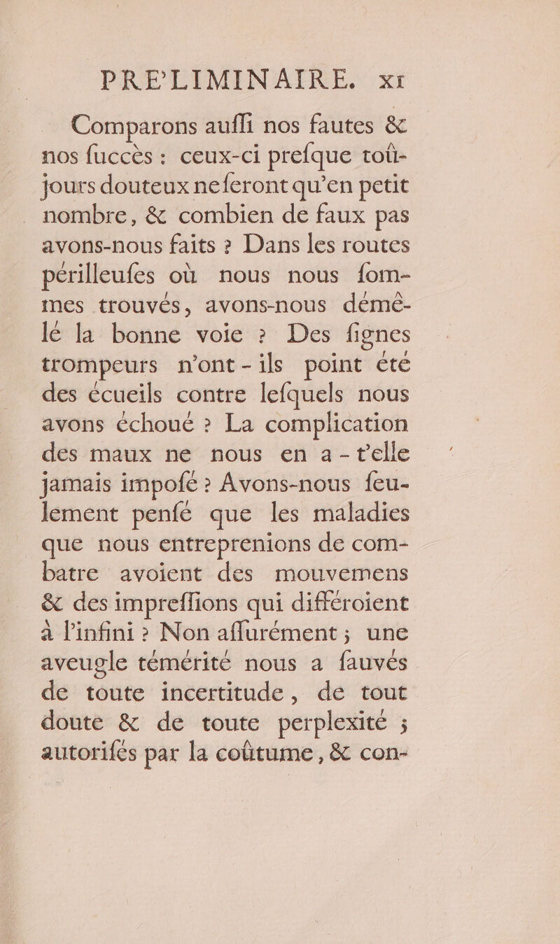 Comparons aufli nos fautes &amp; nos fuccès : ceux-ci prefque toù- jours douteux neferont qu’en petit nombre, &amp; combien de faux pas avons-nous faits ? Dans les routes périlleufes où nous nous fom- mes trouvés, avons-nous démé- lé la bonne voie ? Des fignes trompeurs n’ont-ils point été des ecueïls contre lefquels nous avons échoué ? La complication des maux ne nous en a - telle jamais impofe ? Avons-nous feu- lement penfé que les maladies que nous entreprenions de com- batre avoient des mouvemens &amp; des impreflions qui différoient a l'infini &gt;? Non aflurément ; une aveugle témérité nous a fauvés de toute incertitude, de tout doute &amp; de toute perplexité ; autorifes par la coûtume , &amp; con-