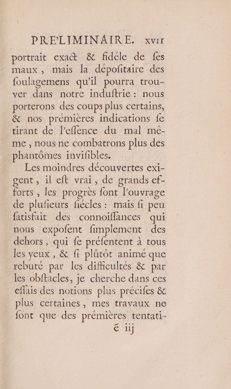 portrait exact &amp; fidéle de fes maux, mais la dépofitaire des foulagemens qu’il pourra trou- ver dans notre induftrie: nous porterons des coups plus certains, &amp; nos premières indications fe _ tirant de l’eflence du mal mé- me , nous ne combatrons plus des phantômes invifibles. Les moindres découvertes exi- gent, il eft vrai, de grands ef- forts , les progrès font Fouvrage de plufieurs fiécles : mais fi peu fatisfait des connoiflances qui nous expofent fimplement des dehors, qui fe préfentent à à tous les yeux, &amp; fi plütot animé que rebuté par les difficultés &amp; par les obftacles, je cherche dans ces _ €flais des notions plus précifes &amp; plus certaines, mes travaux ne font que des prémièr res tentati-