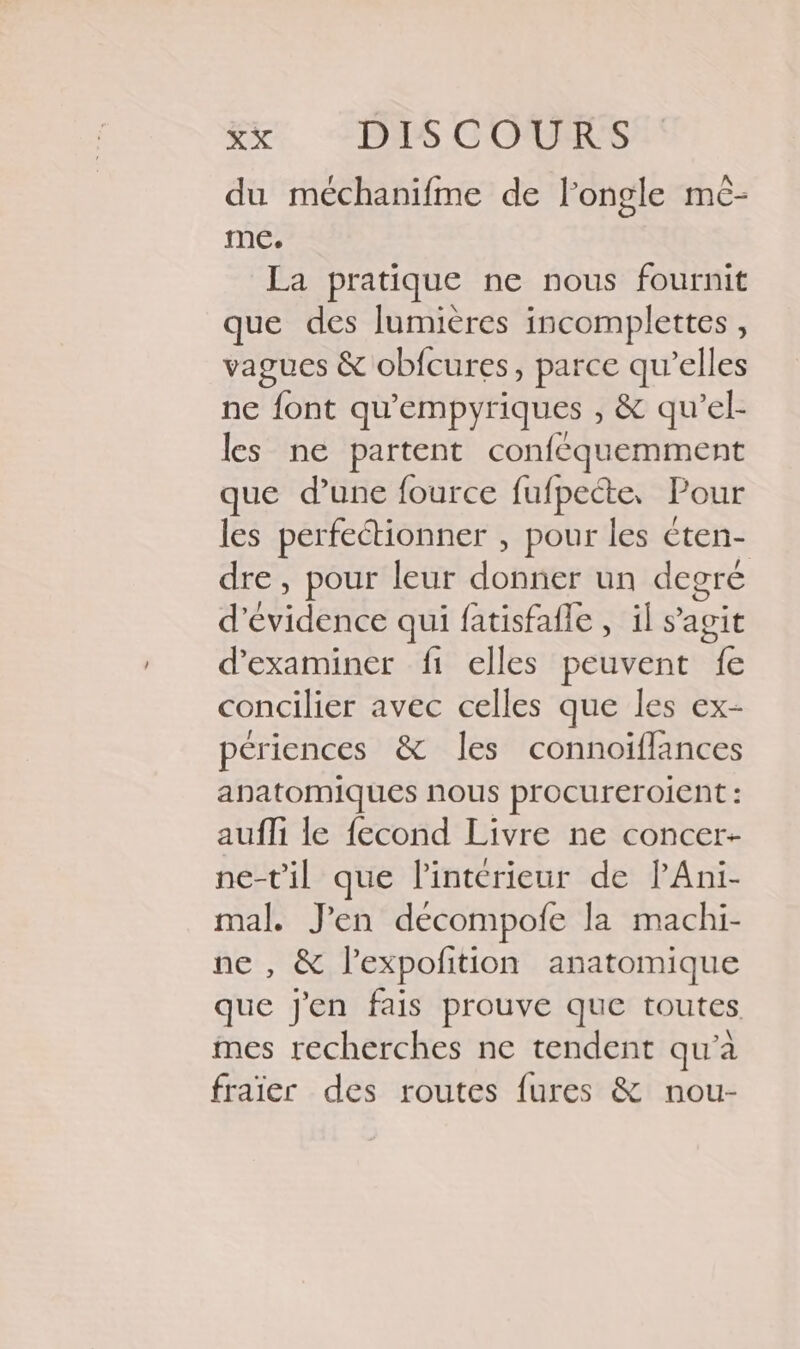 du méchanifme de longle mc- me. La pratique ne nous fournit que des lumières incomplettes , vagues &amp; obfcures, parce qu’elles ne font qu'empyriques , &amp; qu’el- les ne partent confcquemment que d’une fource fufpecte, Pour les perfectionner , pour les éten- dre , pour leur donner un degré d'évidence qui fatisfafle , il s’agit d'examiner fi elles peuvent fe concilier avec celles que les ex- périences &amp; les connoïflances anatomiques nous procureroient : aufli le fecond Livre ne concer- ne-t'il que l'intérieur de lAni- mal. J'en decompofe la machi- ne , &amp; l’expofition anatomique que j'en fais prouve que toutes mes recherches ne tendent qu’à fraïer des routes fures &amp; nou-