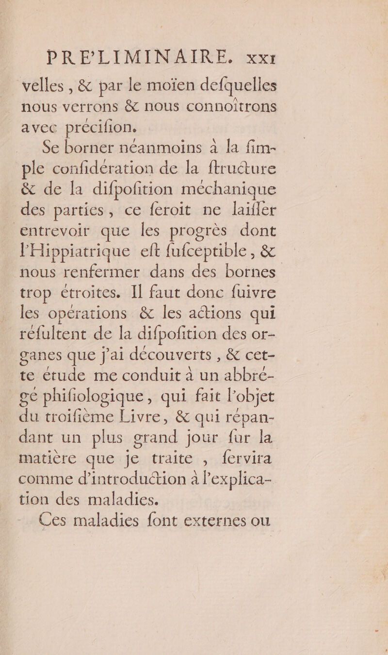 velles , &amp; par le moïen defquelles nous verrons &amp; nous connoîtrons avec précifion. Se borner néanmoins à la fim- ple confideration de la ftructure &amp; de la difpofition méchanique _ des parties, ce feroit ne laïler entrevoir que les progrès dont l'Hippiatrique eft fufceptible, &amp; nous renfermer dans des bornes trop étroites. Il faut donc fuivre les opérations &amp; les actions qui refultent de la difpofition des or- ganes que J'ai découverts , &amp; cet- te étude me conduit à un abbré- ge phifiologique, qui fait l’objet du troifième Livre, &amp; qui répan- dant un plus grand jour fur la matière que je traite , fervira comme d'introduction à l’explica- tion des maladies. Ces maladies font externes ou