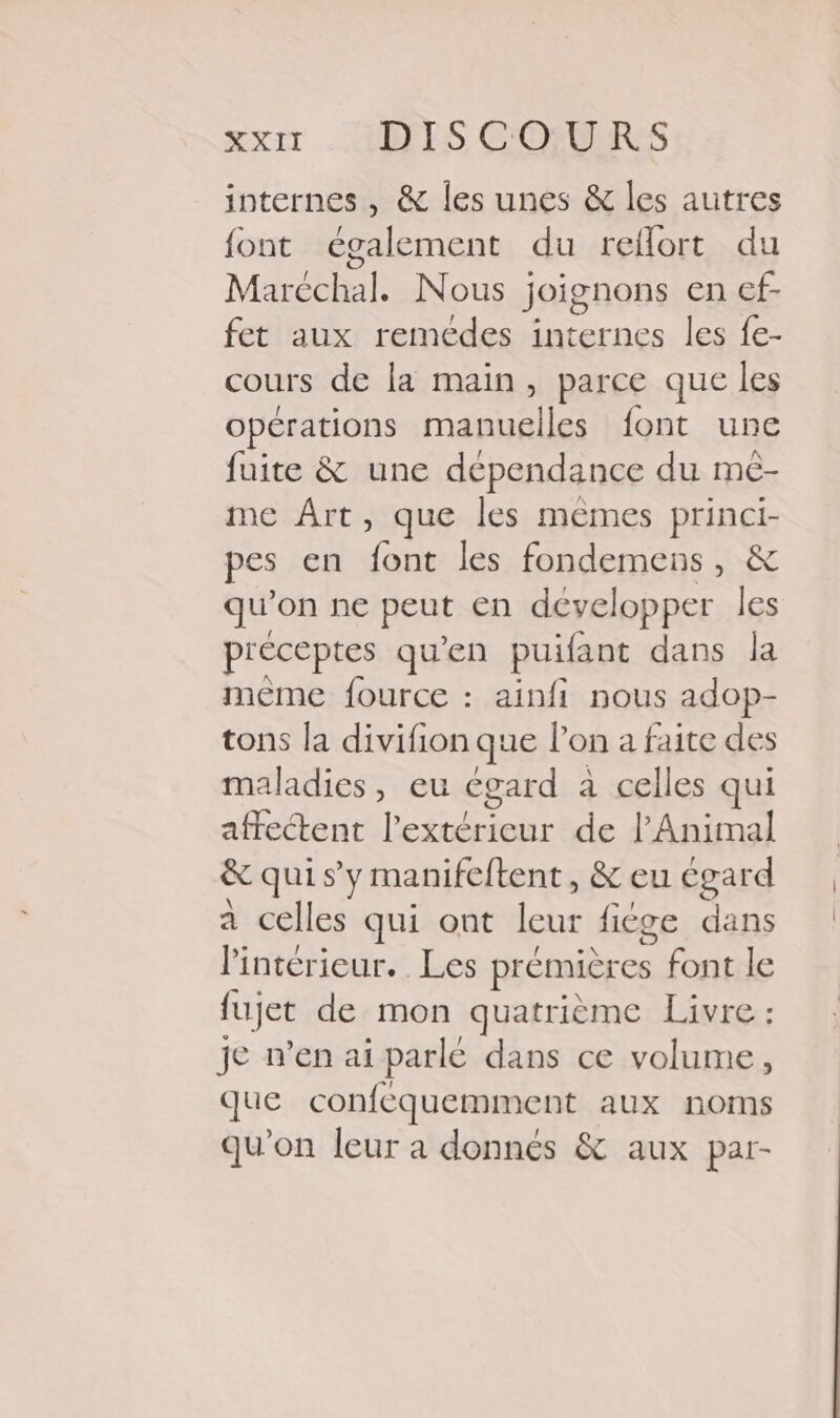 internes , &amp; les unes &amp; les autres font également du reflort du Maréchal. Nous joignons en ef- fet aux remédes internes les fe- cours de la main, parce que les opérations manuelles font une fuite &amp; une dépendance du me- me Art, que les mèmes princi- pes en font les fondemens, &amp; qu’ on ne peut en développer les préceptes qu'en puifant dans la même fource : ainfi nous adop- tons la divifion que lon a faite des maladies, eu égard a celles qui affectent l'extérieur de l'Animal &amp; quis y manifeftent, &amp; eu égard a celles qui ont ae fige dans Pintérieur. Les prémieres font le lujet de mon quatrième Livre je n’en ai parle dans ce pire ; que conféquemment aux noms qu'on leur a donnés &amp; aux par-