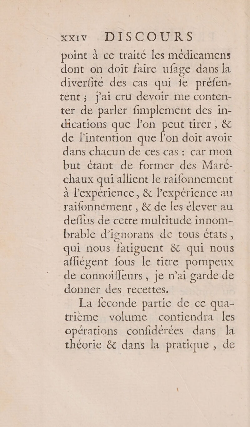 point à ce traité les medicamens dont on doit faire ufage dans la diverfite des cas qui fe préfen- tént; J'ai cru devoir me conten- ter de parler fimplement des in- dications que lon peut tirer, &amp; de l'intention que lon doit avoir dans chacun de ces cas : car mon but étant de former des Marc- chaux qui allient le raifonnement à l'expérience, &amp; l'expérience au raifonnement , &amp; de les élever au deflus de cette multitude innom- brable d’ignorans de tous états, qui nous fatiguent &amp; qui nous aflicgent fous le titre pompeux de connoiïfleurs, je n’ai garde de donner des recettes. La feconde partie de ce qua- trième volume contiendra les opérations confidérées dans la thcorie &amp; dans la pratique , de