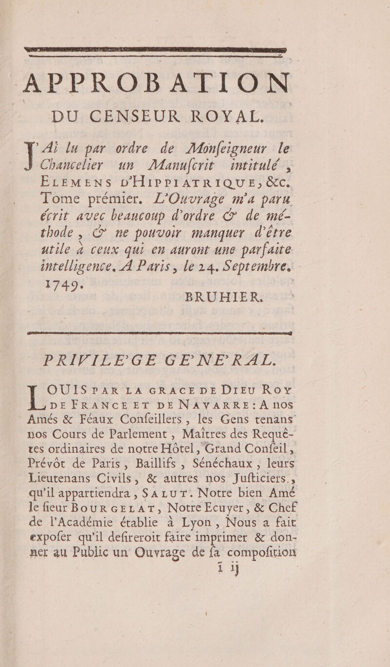 APPROBATION DROLE D'RUNON A Lo * Ai lu par ordre de Monfeïgneur le Chancelier un Manufcrit intitulé, ELEMENS D'HIPPIATRIQUE, &amp;c. Tome prémier. L'Ouvrage m'a paru. écrit avec beançoup d'ordre © de mé- thode , © ne pouvoir manquer d’être utile à ceux qui en auront une parfaite intelligence, À Paris, le 24. Septembre, 1749: | BRUHIER. PRIVILEGE GENERAL. OUISPDAR LA GRACE DE DIEU Roy )DEFRANCEET DE NAVARRE : À n0$ Amés &amp; Féaux Confeillers , les Gens tenans' nos Cours de Parlement , Maîtres des Requé- tes ordinaires de notre Hôtel, Grand Confeil, Prévôt de Paris, Baillifs , Sénéchaux , leurs Lieutenans Civils, &amp; autres nos Jufticiers., qu’il appartiendra , S A Lu T. Notre bien Amé le fieur Bour cELAT, Notre Ecuyer, &amp; Chef de l’Académie établie à Lyon, Nous a fait expofer qu’il defireroit faire imprimer &amp; don- ner au Public un Ouvrage de fa compofition ï ij