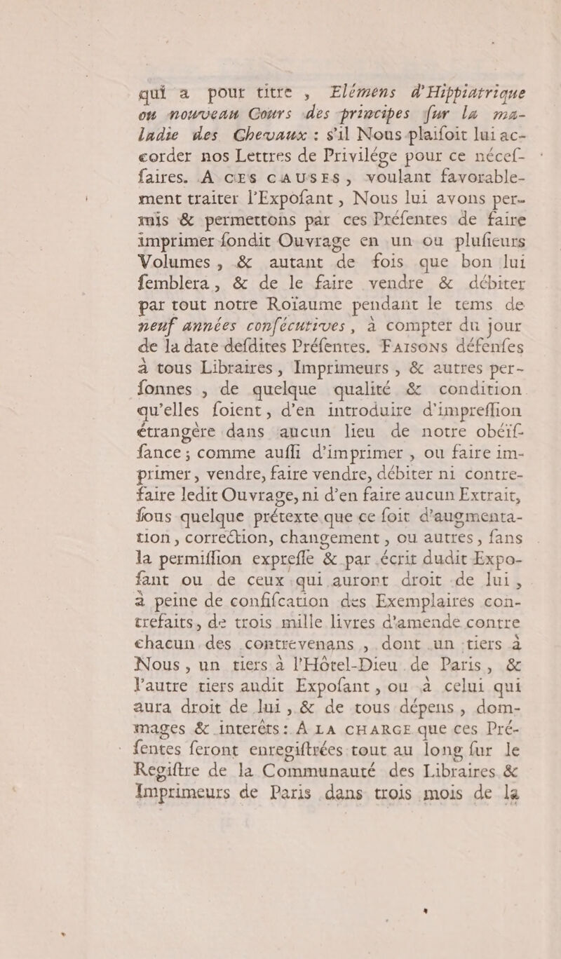 qui à pour titre , Elémens d'Hippiatrique on nouveaw Cours des principes fur la ma- ladie des Chevaux : s'il Nous plaifoit lui ac- corder nos Lettres de Privilége pour ce nécef- faires. A cESs caAUuSESs, voulant favorable- ment traiter l’Expofant , Nous lui avons per. mis &amp; permettons par ces Préfentes de faire imprimer fondit Ouvrage en un ou plufieurs Volumes , &amp; autant de fois que bon lui femblera, &amp; de le faire vendre &amp; débiter par tout notre Roïaume pendant le tems de nenf années confécutives, à compter du jour de la date defdites Préfenres. FArsoNs défenfes à tous Libraires, Imprimeurs , &amp; autres per- fonnes , de quelque qualité &amp; condition qu’elles foient, d'en introduire d'impreflion étrangère dans aucun lieu de notre obéif fance ; comme aufli d'imprimer , ou faire im- rimer, vendre, faire vendre, débiter ni contre- faire ledit Ouvrage, ni d’en faire aucun Extrait, fous quelque prétexte que ce foit d'augmenta- tion, correétion, changement , ou autres, fans la permiflion exprefle &amp; par écrit dudit Expo- fant ou de ceux qui auront droit de lui, a peine de confifcation des Exemplaires con- trefaits, de trois mille livres d'amende contre chacun des contrévenans , dont .un :tiers à Nous, un tiers à l'Hôtel-Dieu de Paris, &amp; l'autre tiers andit Expofant , ou a celui qui aura droit de lui , &amp; de tous dépens , dom- mages &amp;.interêts: À LA CHARGE que ces Pré- fentes feront enregiftrées tout au long fur le Reoiftre de la Communauté des Libraires &amp; Imprimeurs de Paris dans trois mois de la