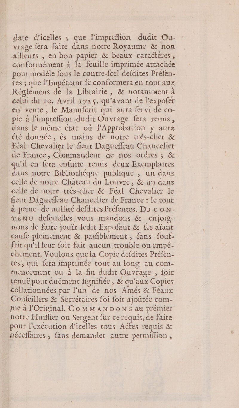 date d’icelles ; que l'impreflion dudit Our- vrage fera faite dans notre Royaume &amp; non ailleurs , en bon papier &amp; beaux caractères, conformément à la feuille imprimée attachée pour modéle fous le contre-fcel defdites Préfen- tes ; que l’Impétrant fe conformera en tout aux Règlemens de la Librairie, &amp; notamment à celui du 10. Avril 1725. qu'avant de l'expofer en vente, le Manufcrit qui aura fervi de co- pie à l’impreflion dudit Ouvrage fera remis, dans le même état où PApprobation y aura été donnée, ès mains de notre très-cher &amp; Féal Chevalier le fieur Daguefleau Chancelier de France, Commandeur de nos ordres ; &amp;. qu’il en fera enfuite remis deux Exemplaires dans notre Bibliochéque publique , un dans celle de notre Château du Louvre, &amp; un dans celle de notre très-cher &amp; Féal Chevalier le fieur Daguefleau Chancelier de France : le tout à peine de nullité defdites Préfentes. Du c on- TENU defquelles vous mandons &amp; enjoig- nons de faire jouir ledit Expofant &amp; fes aïant caufe pleinement &amp; paifiblement , fans fouf- frir qu'il leur foit fait aucun trouble ou empè- chement. Voulons que la Copie defdites Préfen- tes, qui fera imprimée tout au long au com- mencement où à la fin dudit Ouvrage , foit tenué pour duëment fignifiée , &amp; qu'aux Copies collationnées par l’un de nos Amés &amp; Féaux Confeillers &amp; Secrétaires foi foit ajoutée com- me à l’Original. CoMMANDON s au prémier notre Huifher ou Sergent fur ce requis, de faire pour l'exécution d’icelles tous Actes requis &amp; néceflaires , fans demander autre permiffion,