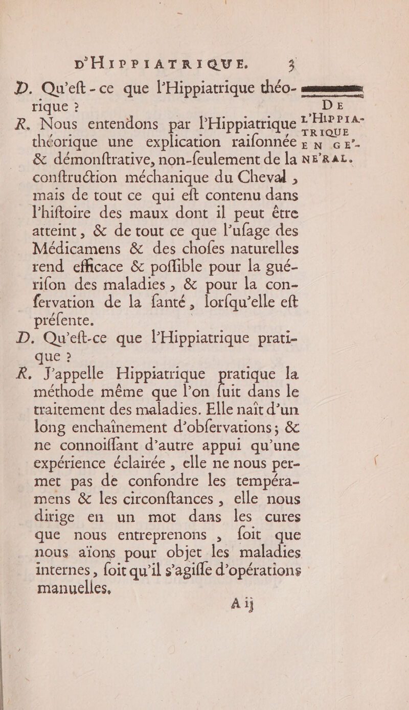 D. Qu'eft-ce que l’Hippiatrique théo- sms TIQUE ? Li : ; Eat ne L'HipPra- R. Nous entendons par I Hippiatrique TRIQUE théorique une explication raifonnée ; x &amp; &amp;’- &amp; démonftrative, non-feulement de la NF'RAL. conftruétion méchanique du Cheval , mais de tout ce qui eft contenu dans lhiftoire des maux dont il peut être atteint, &amp; de tout ce que l’ufage des Médicamens &amp; des chofes naturelles rend efficace &amp; poñible pour la gué- rifon des maladies , &amp; pour la con- fervation de la fanté, lorfqu’elle eft préfente. | D. Qu’eft-ce que lHippiatrique prati- que ? R, J'appelle Hippiatrique pratique la méthode même que l’on fe dans le traitement des maladies. Elle naît d’un long enchaînement d’obfervations; &amp; ne connoiflant d’autre appui qu’une expérience éclairée , elle ne nous per- met pas de confondre les tempéra- mens &amp; les circonftances , elle nous dirige en un mot dans les cures que nous entreprenons , foit que nous aïons pour objet les maladies internes , foit qu’il s’agifle d'opérations manuelles, Ai}