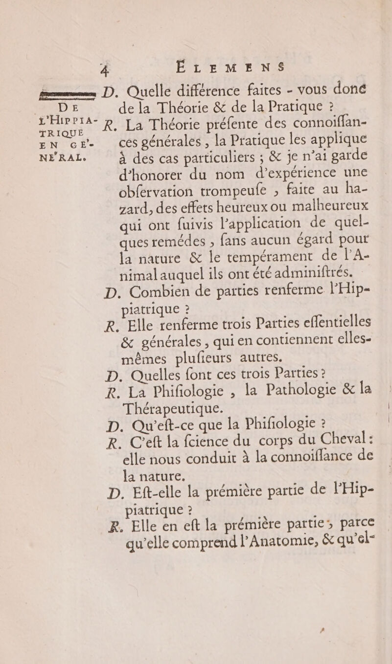 D € TRIQUE EN GE’ NE’RAL. de la Théorie &amp; de la Pratique ? R. La Théorie préfente des connoiffan- ces générales , la Pratique les applique À des cas particuliers ; &amp; je n’ai garde d’honorer du nom d'expérience une obfervation trompeufe , faite au ha- zard, des effets heureux ou malheureux qui ont fuivis l’application de quel- ques remédes , fans aucun égard pour la nature &amp; le tempérament de l’A- nimal auquel ils ont été adiminiftrés. D. Combien de parties renferme l’Hip- piatrique ? R. Elle renferme trois Parties effentielles &amp; générales , qui en contiennent elles- mêmes plulieurs autres. D. Quelles font ces trois Parties ? R. La Phifologie , la Pathologie &amp; la Thérapeutique. D. Qu'’eft-ce que la Phifologie ? R. C'eft la fcience du corps du Cheval: elle nous conduit à la connoiflance de la nature. D. Eft-elle la prémière partie de l'Hip- piatrique ? R. Elle en eft la prémière partie, parce qu’elle comprend l’Anatomie, &amp; qu’el-