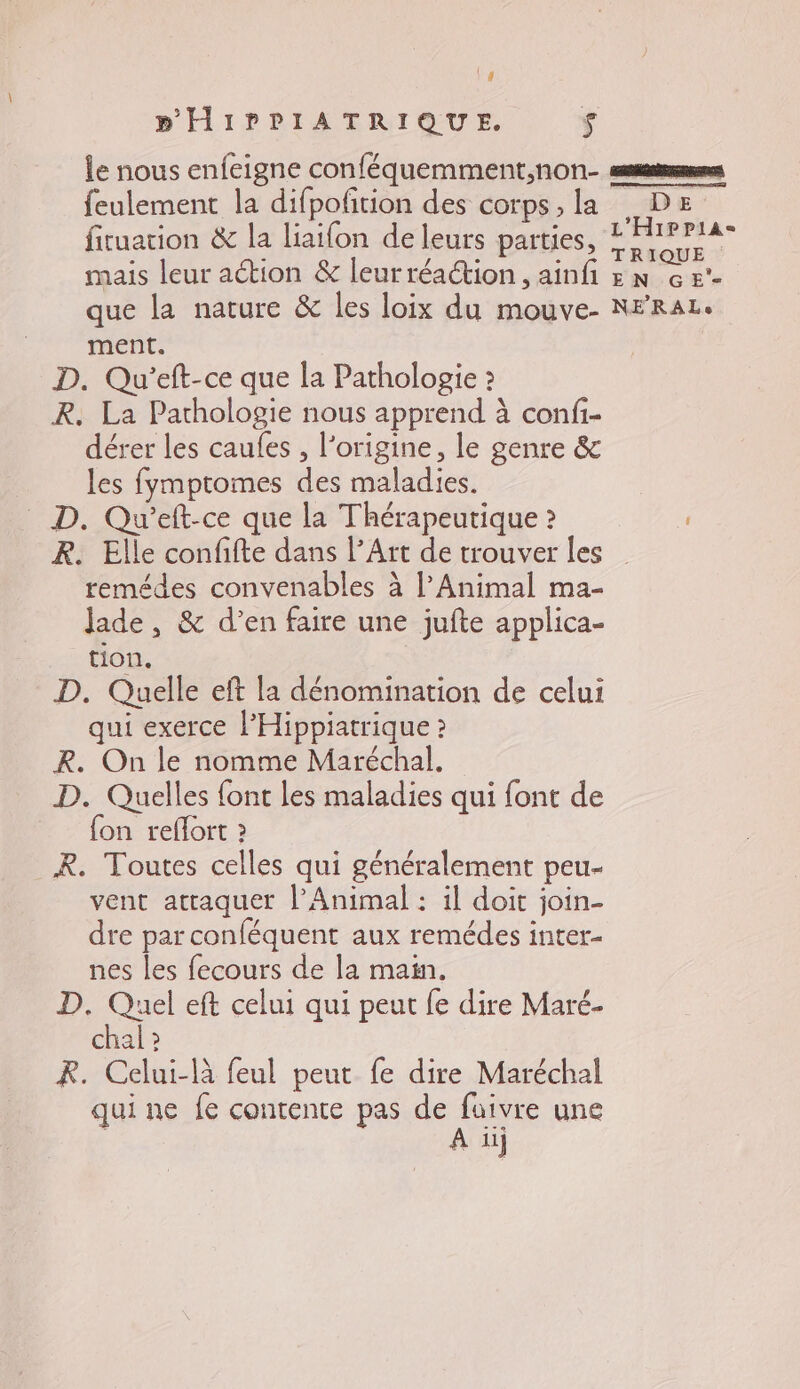 \4 BPHIPPIATRIQUE. $ feulement la difpofñtion des corps, la fituation &amp; la liaifon de leurs parties, mais leur action &amp; leurréaction, ainf que la nature &amp; les loix du mouve- ment. D. Qu’eft-ce que la Pathologie 2 R. La Pathologie nous apprend à confi- dérer les caules , l’origine, le genre &amp; les fymptomes des maladies. _ D. Qu’eft-ce que la Thérapeutique ? R. Elle confifte dans l’Art de trouver les remédes convenables à l’Animal ma- jade, &amp; d’en faire une jufte applica- tion. D. Quelle eft la dénomination de celui qui exerce l’Hippiatrique » R. On le nomme Maréchal. D. Quelles font les maladies qui font de fon reflort 2 R. Toutes celles qui généralement peu- vent attaquer l’Animal : il doit join- dre par conféquent aux remédes inter- nes les fecours de la main. D. Quel eft celui qui peut fe dire Maré- chal ? R. Celui-là feul peut fe dire Maréchal qui ne fe contente pas Re une nu} D E L'Hippias TRIQUE EN GE'- NERALe