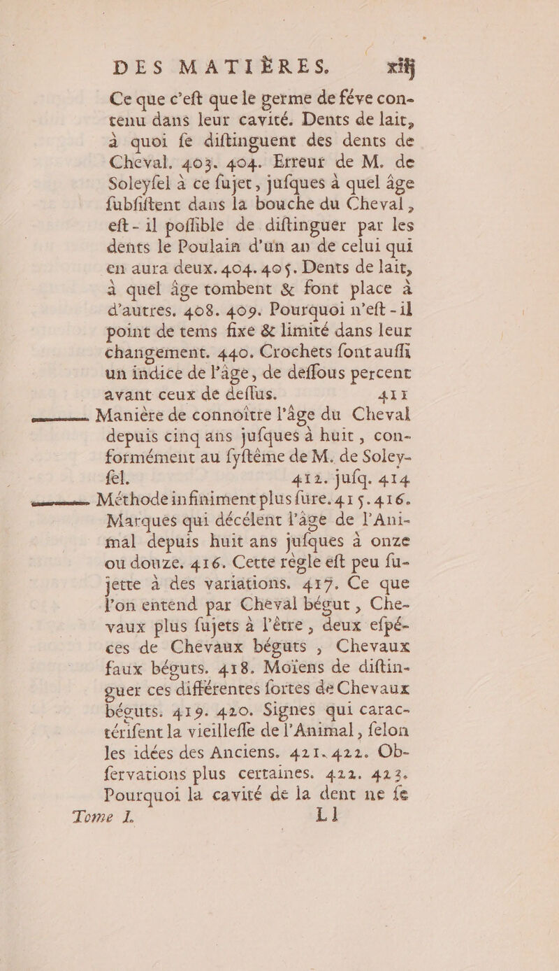 Ce que c’eft que le germe de féve con- tenu dans leur cavité. Dents de lait, à quoi fe diftinguent des dents de Cheval. 403. 404. Erreur de M. de Soleyfel à ce fujet, jufques à quel âge fubfftent dans la bouche du Cheval, eft- il poñlible de diftinguer par les dents le Poulain d’un a de celui qui en aura deux. 404.40$. Dents de lait, à quel âge tombent &amp; font place à d’autres. 408. 409. Pourquoi n’eft -il point de tems fixe &amp; limité dans leur changement. 440. Crochèts fontaufli un indice de l'âge, de déffous percent avant ceux de deflus. 41H —— Manière de connoître l’âge du Cheval depuis cinq ans jufques à huit, con- formément au fyftème de M. de Soley- fel. 412. jufq. 414 cs Méthodeinfiniment plusfure.41$.416. Marques qui décélent l’âge de l’Ani- mal depuis huit ans jufques à onze ou douze. 416. Cette regle eft peu fu- jette à des variations. 417. Ce que l’on entend par Cheval bégut , Che- vaux plus fujets à l'être, deux efpé- ces de Chevaux béguts ; Chevaux faux béguts. 418. Moïens de diftin- guer ces différentes fortes de Chevaux béguts. 419. 420. Signes qui carac- térifent la vieillefle de l’Animal, felon les idées des Anciens. 421.422. Ob- fervations plus certaines. 422. 423. Pourquoi la cavité de la dent ne fe Tome I. L]