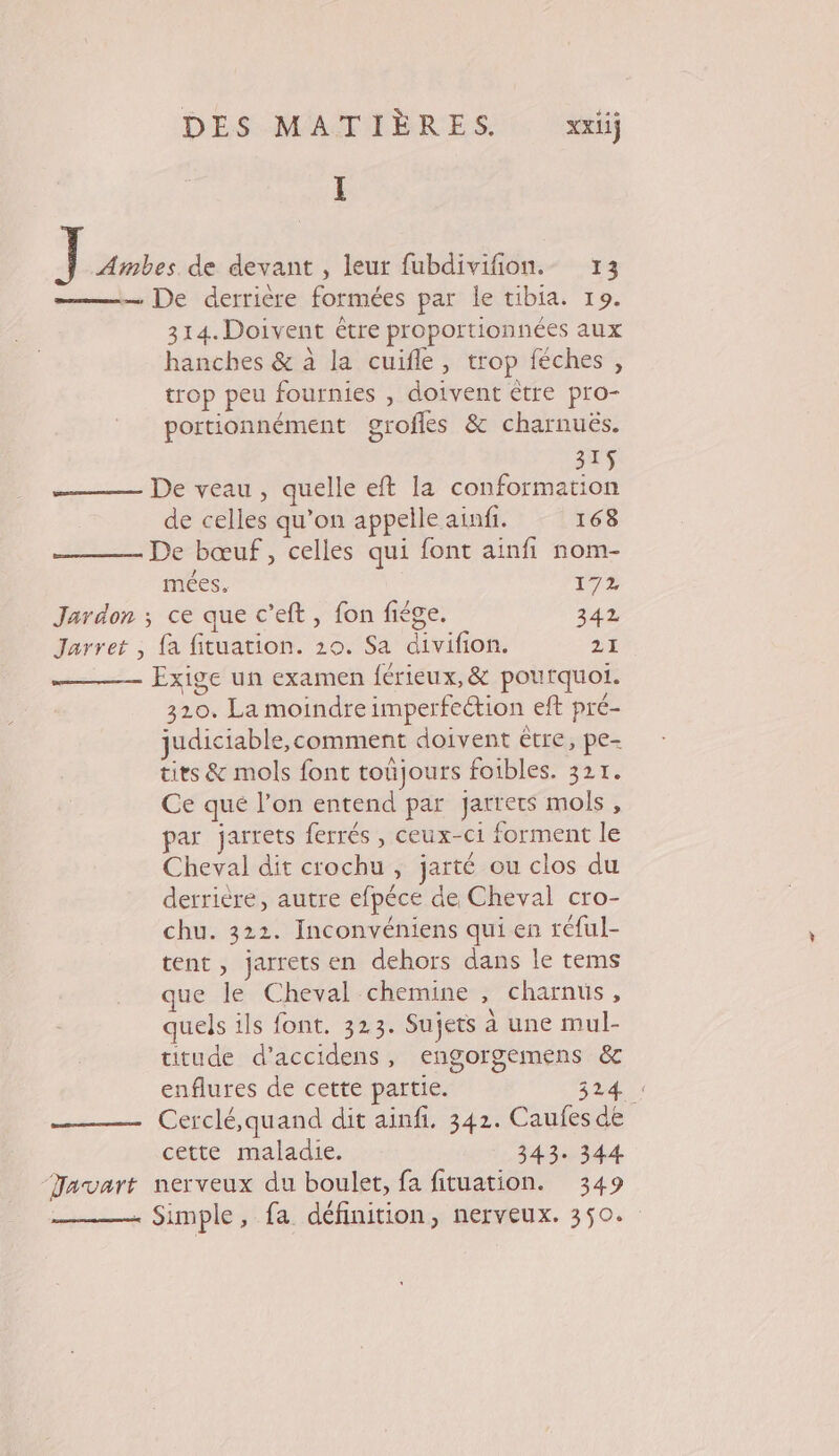 I : Ambes. de devant , leur fubdivifion.- 13 —— De derrière formées par le tibia. 19. 314.Doivent être proportionnées aux hanches &amp; à la cuifle, trop féches, trop peu fournies , doivent être pro- portionnément grofles &amp; charnuës. 315$ De veau, quelle eft la conformation de celles qu’on appelle ainfi. 168 De bœuf, celles qui font ainfi nom- mées. 172 Jardon ; ce que c’eft, fon fiége. 342 Jarret , fa fituation. 20. Sa divifion. 21 _—— Exige un examen férieux,&amp; pourquoi. 320. La moindre imperfettion eft pré- judiciable,comment doivent être, pe- tits &amp; mols font toujours foibles. 321. Ce qué l’on entend par jarrets mols, par jarrets ferrés , ceux-ci forment le Cheval dit crochu , jarté ou clos du derrière, autre efpéce de Cheval cro- chu. 322. Inconvéniens qui en réful- tent, jarrets en dehors dans le tems que le Cheval chemine , charnus, quels ils font. 323. Sujets à une mul- titude d’accidens, engorgemens &amp; enflures de cette partie. 324. _——— Cerclé,quand dit ainfi. 342. Caufes de cette maladie. 343. 344 “Javart nerveux du boulet, fa fituation. 349 . Simple, fa définition, nerveux. 350.