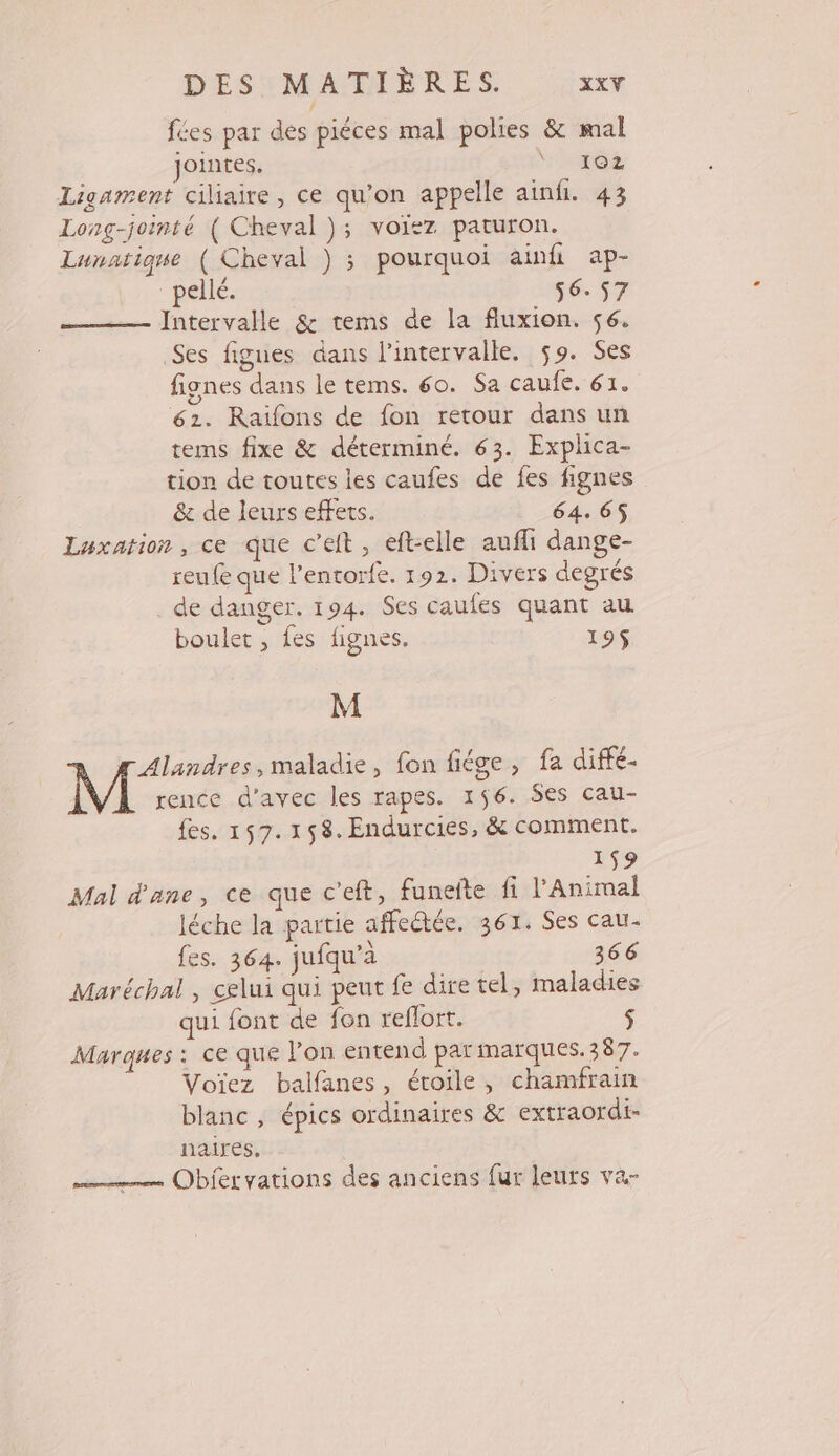 DES: MATERES xt fées par des piéces mal polies &amp; mal jointes, HERO Z Ligament ciliaire, ce qu'on appelle ainfi. 43 Long-jointé ( Cheval }; voiez paturon. Lunatique ( Cheval ) ; pourquoi ainhi ap- “pelle. 56.57 Intervalle &amp; tems de la fluxion. 56. Ses figues dans l'intervalle. 59. Ses fignes dans le tems. 60. Sa caule.: 62. 62. Raïfons de fon retour dans un tems fixe &amp; déterminé. 63. Explica- tion de toutes les caufes de fes fignes &amp; de leurs effets. 64. 65 Luxation, ce que c’eit, eft-elle aufli dange- reufe que l’entorfe. 192. Divers degrés . de danger. 194. Ses caufes quant au boulet , fes fignes. 195$ M Ven ,maladie, fon fiége, fa diffé- rence d'avec les rapes. 156. Ses cau- fes. 157.158.Endurcies, &amp; comment. 159 Mal d'ane, ce que c’eft, funefte fi l'Aniroal léche la partie affeétée. 361. Ses cau- fes. 364. jufqu’à 366 Maréchal , celui qui peut fe dire tel, maladies qui font de fon reflort. $ Marques : ce que l’on entend parmarques.387. Voïez balfanes, étoile, chamfrain blanc, épics ordinaires &amp; extraordi- naires, Obiervations des anciens fur leurs va-