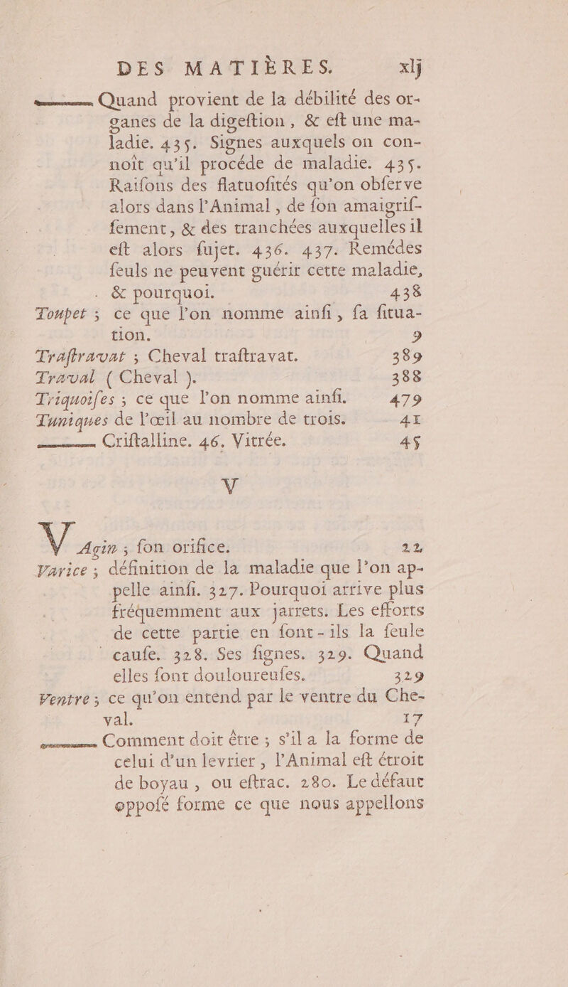 e—— Quand provient de la débilité des or- ganes de la digeftion, &amp; eft une ma- ladie. 435. Signes auxquels on con- noît qu’il procéde de maladie. 435. Raifons des flatuofités qu’on obferve alors dans l'Animal , de fon amaigrif- fement, &amp; des tranchées auxquelles il eft alors fujet. 436. 437. Remédes feuls ne peuvent guérir cette maladie, . &amp; pourquoi. 438 Tonpet ; ce que l’on nomme ainfi, fa fitua- tion. 9 Trafiravat ; Cheval traftravat. 389 Traval ( Cheval ). 388 Triquoifes ; ce que l'on nomme ainfi. 479 Tuniques de l'œil au nombre de trois. 4I Criftalline. 46. Vitrée. 4$ à: Nu: fon orifice. 22 Varice ; définition de la maladie que l’on ap- pelle ainfi. 327. Pourquoi arrive plus fréquemment aux jarrets. Les efforts de cette partie en font-ils la feule | caufe. 328. Ses fignes. 329. Quand elles font douloureufes. 329 Ventre; ce qu'on entend par le ventre du Che- val. 17 Comment doit être ; s’il a la forme de celui d’un levrier , l'Animal eft étroit de boyau , ou eftrac. 280. Le défaut oppofé forme ce que nous appellons