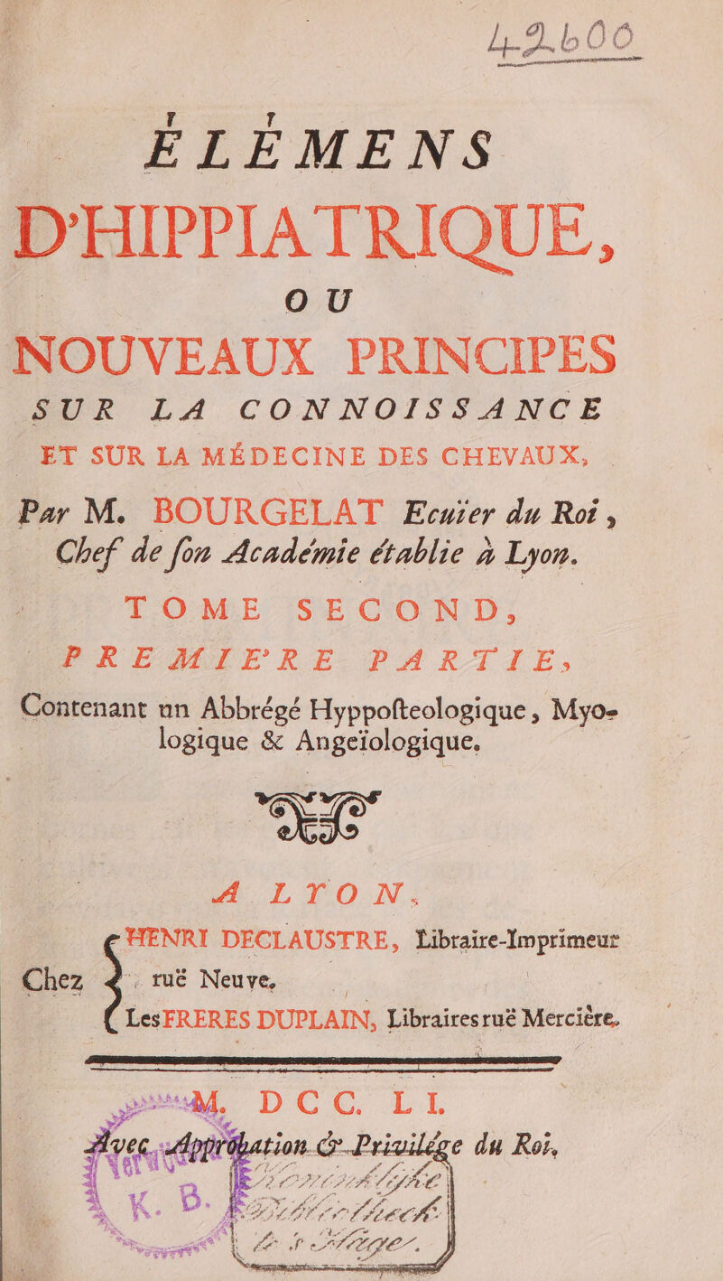 2.600 ÉLÉMENS D'HIPPIATRIQUE, NOUVEAUX PRINCIPES SUR LA CONNOISSANCE ET SUR LA MÉDECINE DES CHEVAUX, Par M. BOURGELAT Ecuier du Roi, Chef de fon Académie établie à Lyon. TOME SECOND, PREMIERE PARTIE, Contenant nn Abbrégé Hyppofteologique , Myo- logique &amp; Angeïologique. BL TON: HENRI DECLAUSTRE, Libraire-Imprimeur LesFRERES DUPLAIN, Librairesruë Mercière,