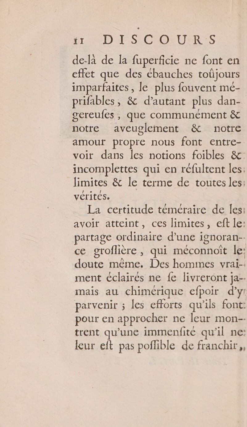 UD SCDIUIRS de-là de la fuperficie ne font en effet que des ébauches toûjours imparfaites, le plus fouvent mé- prifables, &amp; d'autant plus dan- gereufes , que communément &amp; notre aveuglement &amp; notre amour propre nous font entre- voir dans les notions foibles &amp;: incomplettes qui en réfultent les: limites &amp; le terme de toutes les: vérités. La certitude téméraire de les: avoir atteint, ces limites, eft le: partage ordinaire d’une i ignoran-. ce groflière , qui méconnoît le: See même, Des hommes vrai-. ment éclairés ne fe livreront ja-- mais au chimérique efpoir d'y: parvenir ; les efforts qu'ils font: pour en approcher ne leur mon-- trent qu’une immenfite qu'il ne: leur eft pas poflible de franchir,