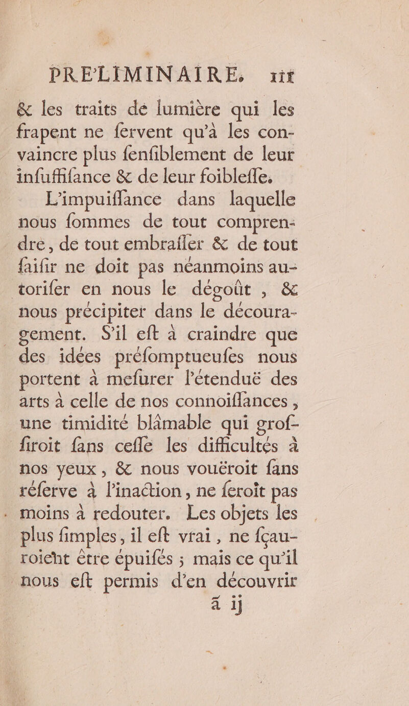 &amp; les traits dé lumière qui les frapent ne fervent qu’à les con- vaincre plus fenfiblement de leur infufifance &amp; de leur foiblefle, L’impuiflance dans laquelle nous fommes de tout compren- dre, de tout embrafler &amp; de tout faifir ne doit pas néanmoins au- torifer en nous le dégoût , &amp; nous précipiter dans le découra- _ gement. S'il eft à craindre que des idées préfomptueufes nous portent à mefurer l’étenduë des arts à celle de nos connoiflances, une timidité blimable qui grof- fitoit fans cefle les difficultés à nos yeux, &amp; nous vouëroit fans réferve à l'inaction, ne feroit pas . moins à redouter. Les objets les plus fimples, il eft vrai, ne fçau- roieht être épuifés ; mais ce qu’il nous cft permis d'en découvrir 24 e © à 1]