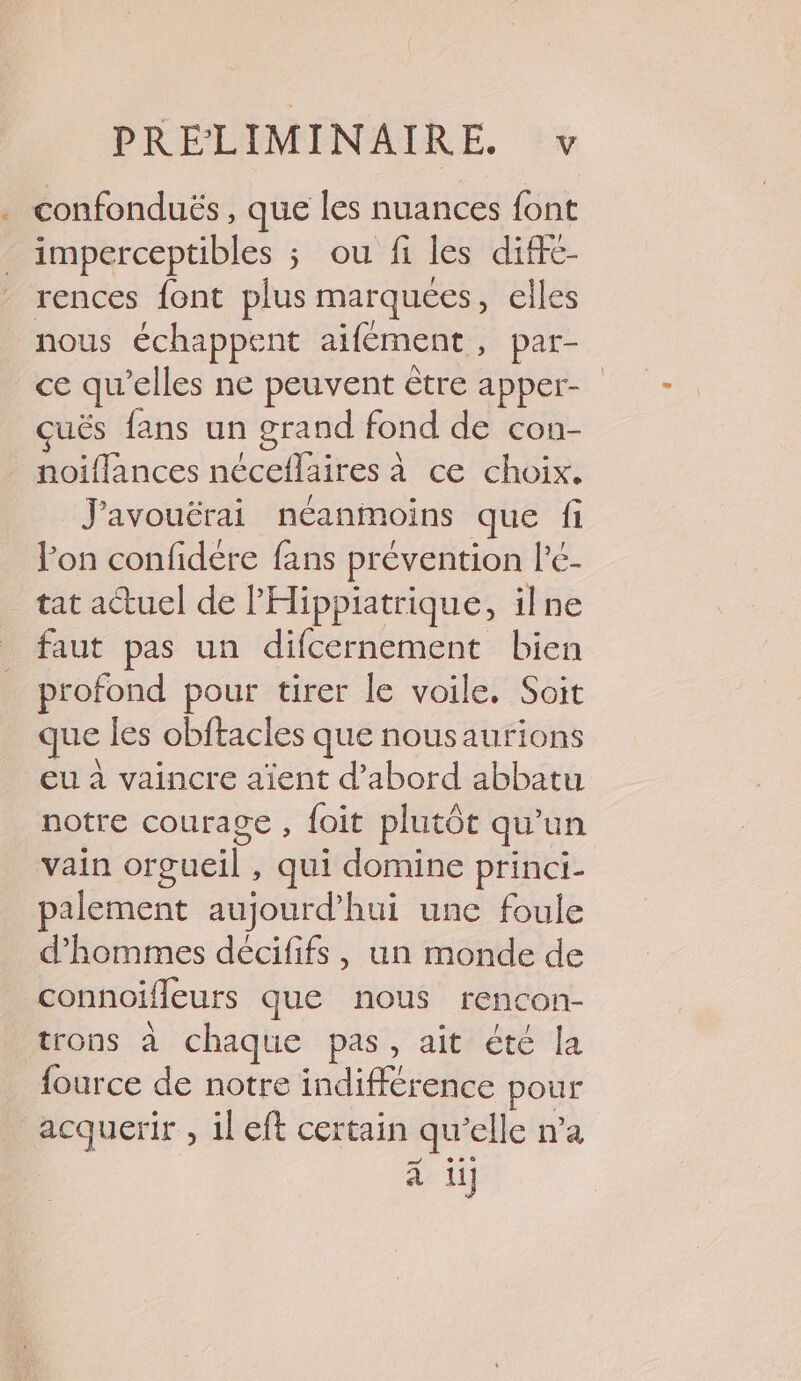 confonduës , que les nuances font imperceptibles ; ou fi les diffe- rences font plus marquées, elles nous échappent aïfément, par- ce qu’elles ne peuvent être apper- çuës fans un grand fond de con- noiffances néceflaires à ce choix. J'avouërai néanmoins que fi lon confidére fans prévention l'e- _tat actuel de l'Hippiatrique, ilne faut pas un difcernement bien profond pour tirer le voile. Soit que les obftacles que nousaurions eu à vaincre aïent d’abord abbatu notre courage , foit plutôt qu'un vain orgueil , qui domine princi- palement aujourd’hui une foule d'hommes décififs, un monde de connoifleurs que nous rencon- trons à chaque pas, ait été la fource de notre indifférence pour acquerir , il eft certain qu’elle n’a