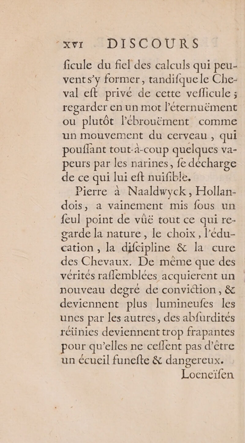 ficule du fiel des calculs qui peu- vent s’y former, tandifquele Che- val eft privé de cette veflicule ; regarder en un mot l’éternuëment ou plutôt lébrouëment comme un mouvement du cerveau , qui pouffant tout- à-COUp quelques va- peurs par les narines, fe décharge de ce qui lui eft huilé. Pierre à Naaldwyck, Hollan- dois, a vainement mis fous un ‘ {eul point de vüë tout ce qui re- arde la nature, le choix, l'édu- cation , la difcipline &amp; la cure des Chevaux. De même que des vérités raflemblées acquierent un nouveau degré de conviction, &amp; deviennent plus lumineufes les unes par les autres, des abfurdites rétinies deviennent trop frapantes pour qu elles ne ceflent pas d’être un écueil funefte &amp; dangereux. Lee