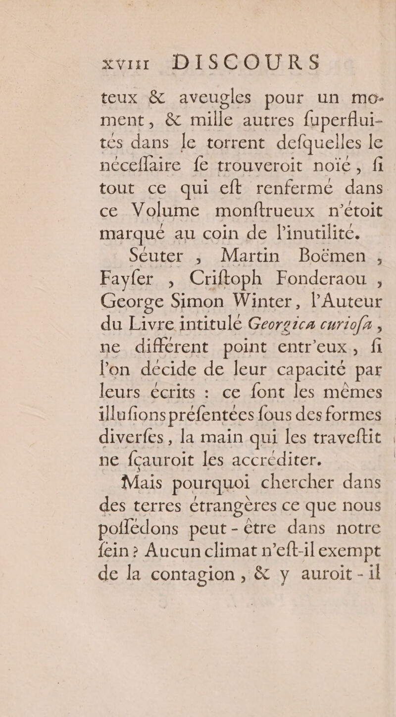 teux &amp; aveugles pour un mo- ment, &amp; mille autres fuperflui- tés dans le torrent defquelles le néceflaire fe trouveroit noïe, fi tout ce qui eft renfermé dans ce Volume monftrueux n’étoit marqué au coin de linutilite. Séuter ,; Martin Boëmen , Fayfer , Criftoph Fonderaou , George Simon Winter, l'Auteur du Livre intitulé Georzica curio[x , ne différent point entr'eux, fi lon decide de Jeur capacité par leurs écrits : ce font les mêmes illufions préfentées fous des formes diverfes, la main qui les traveftit ne fçauroit les accréditer. Mais pourquoi chercher dans des terres étrangères ce que nous potledons peut-être dans notre {ein? Aucun climat n’eft-il exempt de la contagion , &amp; y auroit-il