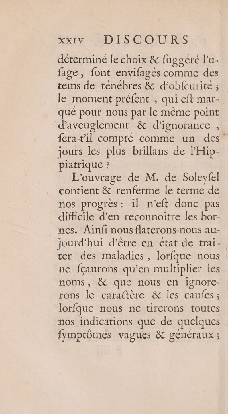 RRIV D) l'S COURSES déterminé le choix &amp; fuggéré l’u- fage, font envifagés comme des tems de ténébres &amp; d’obfcurite ; le moment préfent , qui eft mar- qué pour nous par Je même point d’aveuglement &amp; d’ignorance , jours les plus brillans de l'Hip- piatrique ? L'ouvrage de M. de Soleyfel contient &amp; renferme le terme de nos progrès : il n’eft donc pas difficile d'en reconnoître les bor- nes. Ainfi nous flaterons-nous au- jourd’hui d’être en état de trai- ter des maladies, lorfque nous ne fcaurons qu’en multiplier les rons le caradtère &amp; les caufes ; lorfque nous ne tirerons toutes nos indications que de quelques fymptômes vagues &amp; généraux ;