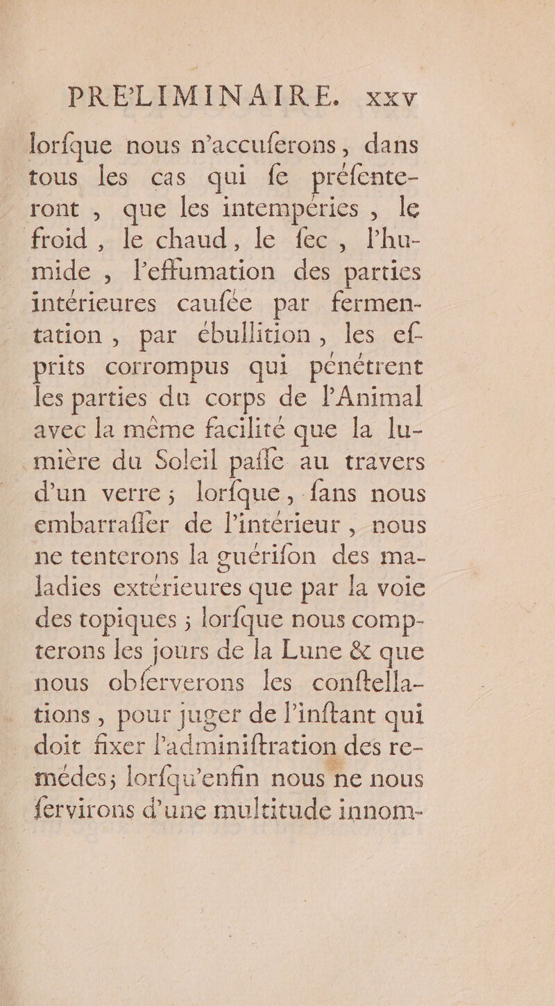 lorfque nous n’accuferons, dans tous les cas qui fe préfente- ront , que les intempéries , Île froid , le chaud, le fec, l’hu- mide , l’efflumation des parties intérieures caufce par fermen- tation , par ébullition » les ef prits corrompus qui pénétrent les parties du corps de Animal avec la même facilité que la lu- _mière du Soleil pafle au travers d'un verre; lorfque, fans nous embarrafier de l’intérieur , nous ne tenterons la guérifon des ma- ladies extérieures que par la voie des topiques ; lorfque nous comp- terons les jours de la Lune &amp; que nous obferverons les conftella- tions , pour juger de Pinftant qui doit fixer ladminiftration des re- médes; lorfqw’enfin nous ne nous fervirons d’une multitude innom-