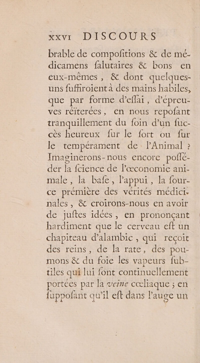 brable de compofitions &amp; de mé- dicamens falutaires &amp; bons en eux-mêmes , &amp; dont quelques- uns fuffiroienta des mains habiles, que par forme d’eflai, d’epreu- ves réiterées, en nous repofant tranquillement du foin d’un fuc- cès heureux fur le fort ou fur le tempérament de l’Animal » Imaginerons-nous encore poflé- der la fcience de l’æœconomie ani- male, la bafe, appui, la four- ce première des vérités médici- nales, &amp; croirons-nous en avoir de juftes idées, en prononçant hardiment que le cerveau eft un chapiteau d’alambic , qui recoit des reins, de la rate, des pou- mons &amp; du foie les vapeurs fub- tiles qui lui font continuellement portces par la veine cœliaque ; en fuppofant qu’il eft dans Pauge un