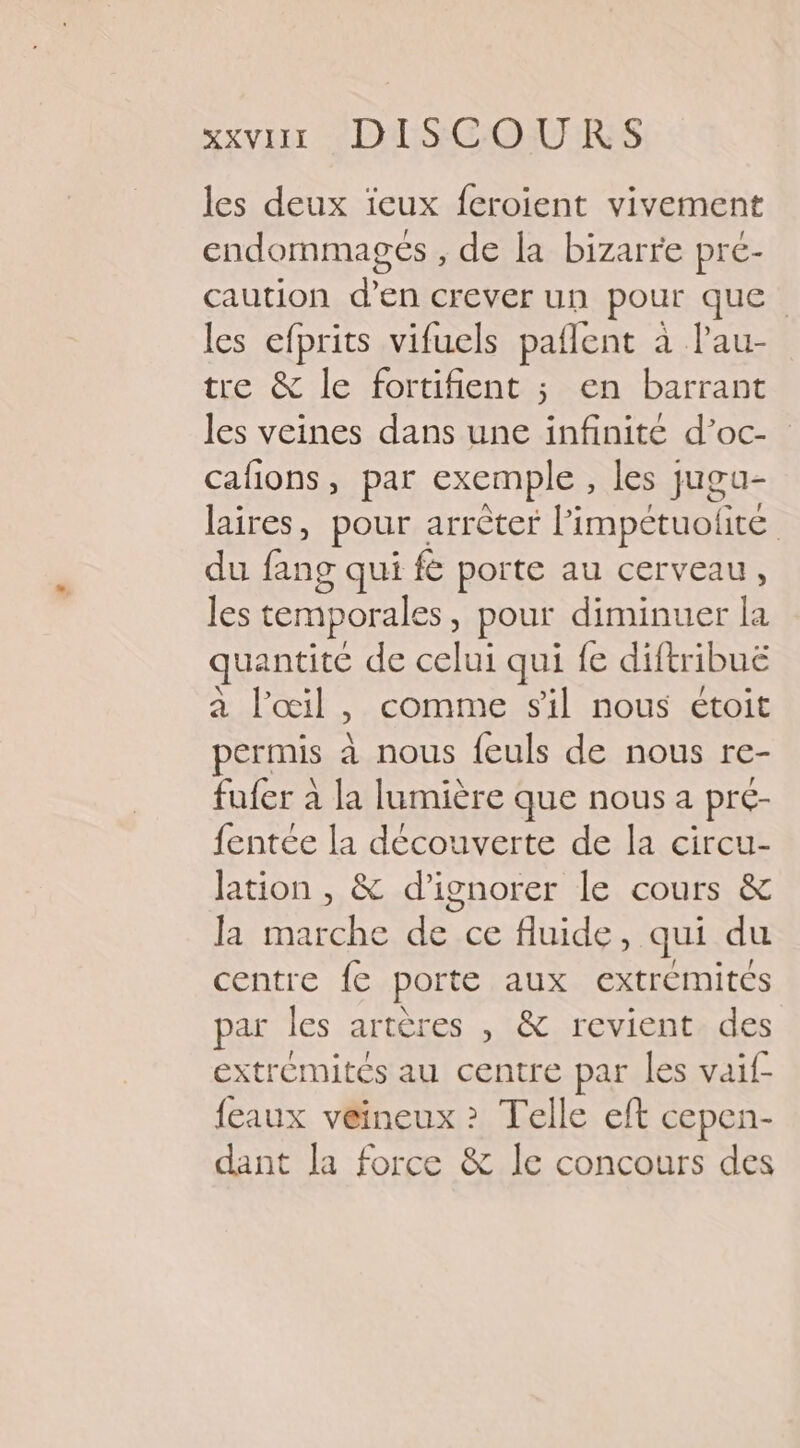 SxvIEr VDS COURS les deux ïieux feroient vivement endommagés , de la bizarre pre- caution d’en crever un pour que les efprits vifuels paflent à lau- tre &amp; le fortifient ; en barrant les veines dans une infinité d’oc- cafions, par exemple , les jugu- laires, pour : arrèter l’impétuolité du fang qui fe porte au cerveau, les temporales , pour diminuer la quantité de celui qui fe diftribuë à l'œil, comme sil nous étoit permis à nous feuls de nous re- fufer à la lumière que nous a pré- fentée la découverte de la circu- lation , &amp; d'ignorer le cours &amp; la marche de ce fluide, qui du centre fe porte aux extrémités par les artères , &amp; revient des extrémités au centre par les vaif- feaux veineux &gt;? Telle eft cepen- dant la force &amp; le concours des