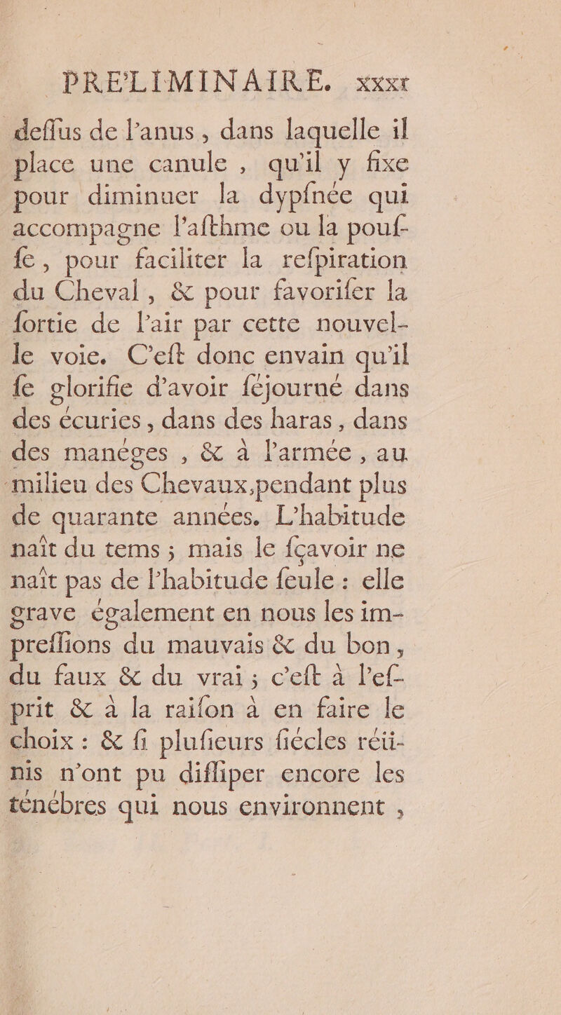 deflus de l'anus, dans laquelle il place une canule, qu'il y fixe pour diminuer la dypfnée qui accompagne fafthme ou la pouf- {e, pour faciliter la refpiration Le. Cheval, &amp; pour favorifer la fortie de l'air par cette nouvel- le voie. C'eft donc envain qu'il {e glorifie d’avoir {éjourué dans des € écuries , dans des haras, dans des manéges , &amp; à l'armée , au milieu des Chevaux,pendant plus de quarante années. L’habitude naît du tems ; mais le fçavoir ne naît pas de l'habitude feule : elle grave également en nous les im- preflions du mauvais &amp; du bon, du faux &amp; du vrai; c’eft à lef- prit &amp; à la raïon à en faire le choix : &amp; fi plufieurs fiécles réii- nis n’ont pu difliper encore les tencbres qui nous environnent ,