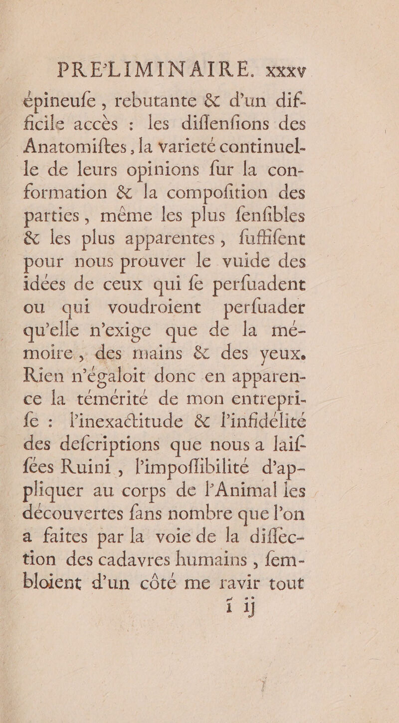 épineufe rebutante &amp; d’un dif- ficile accès : les difflenfions des Anatomiftes, la varicté continuel- le de leurs opinions fur la con- formation &amp; la compofition des parties, mème les plus fenfibles . &amp; les plus apparentes, fuffifent pour nous prouver le vuide des idées de ceux qui fe perfuadent ou qui voudroient perfuader qu’elle n’exige que de la meé- moire , des mains &amp; des yeux. Rien n égaloit donc en apparen- ce la témérité de mon entrepri- fe : linexactitude &amp; linfidélité des defcriptions que nous a laif fées Ruini, Pimpoflibilite d’ap- pliquer au corps de PAnimal les découvertes fans nombre que lon a faites par la voie de la diflec- tion des cadavres humaïns , fem- _bloient d’un côté me ravir tout pr